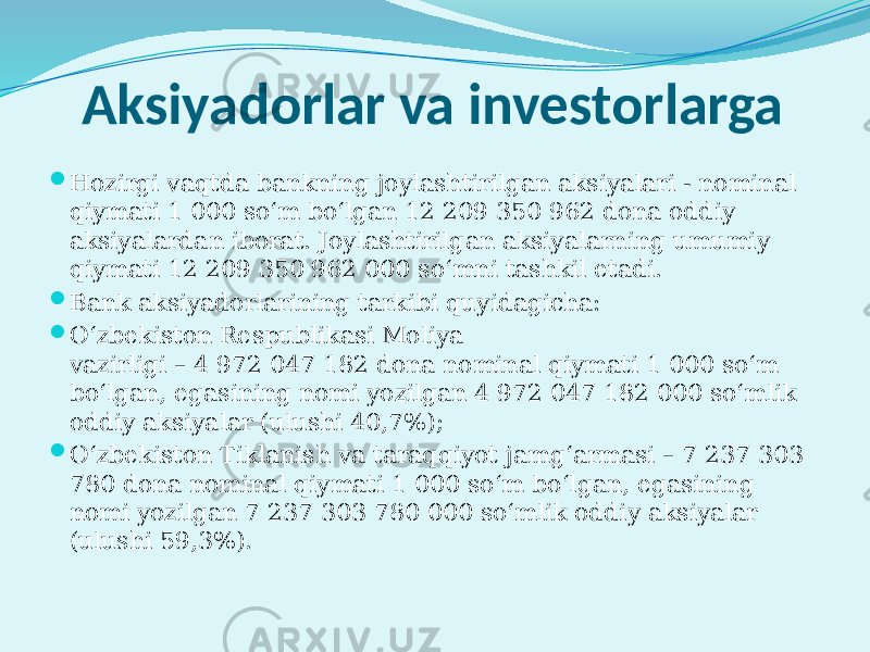 Aksiyadorlar va investorlarga  Hozirgi vaqtda bankning joylashtirilgan aksiyalari - nominal qiymati 1 000 so‘m bo‘lgan 12 209 350 962 dona oddiy aksiyalardan iborat. Joylashtirilgan aksiyalarning umumiy qiymati 12 209 350 962 000 so‘mni tashkil etadi.  Bank aksiyadorlarining tarkibi quyidagicha:  O‘zbеkiston Rеspublikasi Moliya vazirligi – 4 972 047 182 dona nominal qiymati 1 000 so‘m bo‘lgan, egasining nomi yozilgan 4 972 047 182 000 so‘mlik oddiy aksiyalar (ulushi 40,7%);  O‘zbеkiston Tiklanish va taraqqiyot jamg‘armasi – 7 237 303 780 dona nominal qiymati 1 000 so‘m bo‘lgan, egasining nomi yozilgan 7 237 303 780 000 so‘mlik oddiy aksiyalar (ulushi 59,3%). 