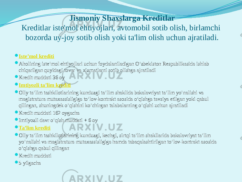 Jismoniy Shaxslarga Kreditlar Kreditlar iste&#39;mol ehtiyojlari, avtomobil sotib olish, birlamchi bozorda uy-joy sotib olish yoki ta&#39;lim olish uchun ajratiladi.  Iste’mol krediti  Aholining istе’mol ehtiyojlari uchun foydalaniladigan O‘zbеkiston Rеspublikasida ishlab chiqarilgan quyidagi tovar va xizmatlarni sotib olishga ajratiladi  Kredit muddati 36 oy  Imtiyozli ta’lim krediti  Oliy ta’lim tashkilotlarining kunduzgi ta’lim shaklida bakalavriyat ta’lim yo’nalishi va magistratura mutaxassisligiga to’lov-kontrakt asosida o‘qishga tavsiya etilgan yoki qabul qilingan, shuningdek o’qishini ko’chirgan talabalarning o’qishi uchun ajratiladi  Kredit muddati 162 oygacha  Imtiyozli davr o’qish muddati + 6 oy  Ta’lim kr е diti  Oliy ta’lim tashkilotlarining kunduzgi, kechgi, sirtqi ta’lim shakllarida bakalavriyat ta’lim yo’nalishi va magistratura mutaxassisligiga hamda tabaqalashtirilgan to’lov-kontrakt asosida o‘qishga qabul qilingan  Kredit muddati  5 yilgacha 