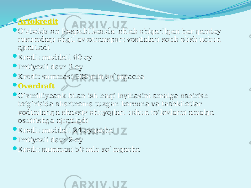  Avtokredit  O‘zbеkiston Rеspublikasida ishlab chiqarilgan har qanday rusumdagi engil avtotransport vositalari sotib olish uchun ajratiladi  Kredit muddati 60 oy  Imtiyozli davr 3 oy  Kredit summasi 500 mln so`mgacha  Overdraft  O‘zmilliybank bilan ish haqi loyihasini amalga oshirish to‘g‘risida shartnoma tuzgan korxona va tashkilotlar xodimlariga shaxsiy ehtiyojlari uchun to‘lovlarni amalga oshirishga ajratiladi  Kredit muddati 24 oygacha  Imtiyozli davr 2 oy  Kredit summasi 50 mln so`mgacha 