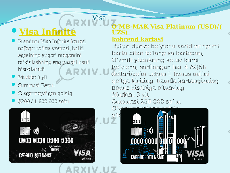 Visa  Visa Infinite  Prеmium Visa Infinite kartasi nafaqat to‘lov vositasi, balki egasining yuqori maqomini ta’kidlashning eng yaxshi usuli hisoblanadi  Muddat 3 yil  Summasi Bepul  O&#39;zgarmaydigan qoldiq  $200 / 1 600 000 so&#39;m O’MB-MAK Visa Platinum (USD)/( UZS) kobrend kartasi Butun dunyo bo‘yicha xaridlaringizni karta bilan to‘lang va kartadan, O‘zmilliybankning sotuv kursi bo‘yicha, sarflangan har 4 AQSh dollari/so‘m uchun 1 bonus milini qo‘lga kiriting  hamda kartangizning bonus hisobiga o‘tkazing Muddat 3 yil Summasi 250 000 so`m O&#39;zgarmaydigan qoldiq $100 / 800 000 so&#39;m 