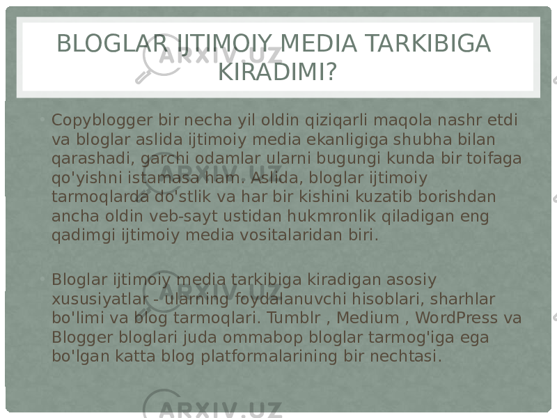 BLOGLAR IJTIMOIY MEDIA TARKIBIGA KIRADIMI? • Copyblogger bir necha yil oldin qiziqarli maqola nashr etdi va bloglar aslida ijtimoiy media ekanligiga shubha bilan qarashadi, garchi odamlar ularni bugungi kunda bir toifaga qo&#39;yishni istamasa ham. Aslida, bloglar ijtimoiy tarmoqlarda do&#39;stlik va har bir kishini kuzatib borishdan ancha oldin veb-sayt ustidan hukmronlik qiladigan eng qadimgi ijtimoiy media vositalaridan biri. • Bloglar ijtimoiy media tarkibiga kiradigan asosiy xususiyatlar - ularning foydalanuvchi hisoblari, sharhlar bo&#39;limi va blog tarmoqlari. Tumblr , Medium , WordPress va Blogger bloglari juda ommabop bloglar tarmog&#39;iga ega bo&#39;lgan katta blog platformalarining bir nechtasi. 