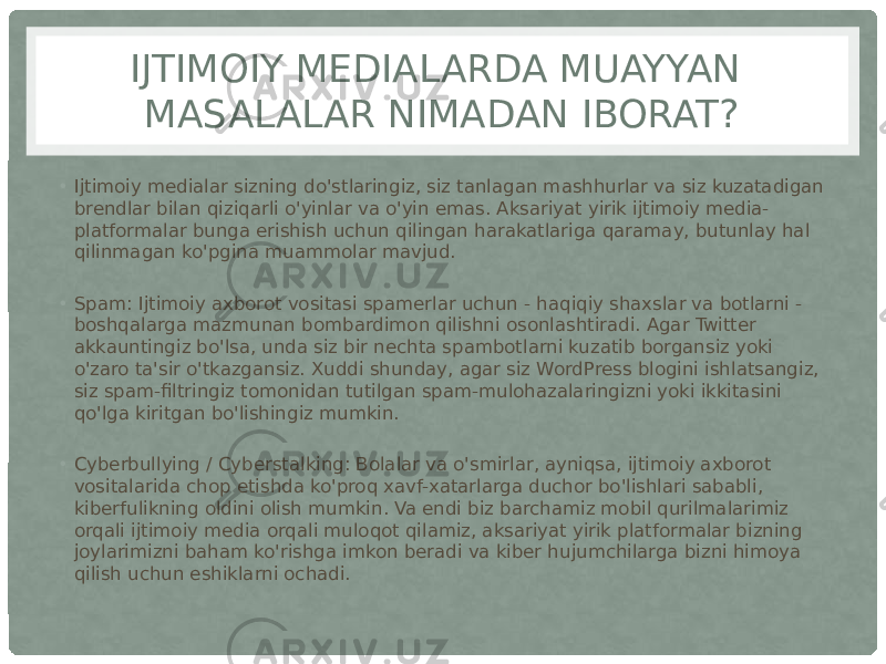 IJTIMOIY MEDIALARDA MUAYYAN MASALALAR NIMADAN IBORAT? • Ijtimoiy medialar sizning do&#39;stlaringiz, siz tanlagan mashhurlar va siz kuzatadigan brendlar bilan qiziqarli o&#39;yinlar va o&#39;yin emas. Aksariyat yirik ijtimoiy media- platformalar bunga erishish uchun qilingan harakatlariga qaramay, butunlay hal qilinmagan ko&#39;pgina muammolar mavjud. • Spam: Ijtimoiy axborot vositasi spamerlar uchun - haqiqiy shaxslar va botlarni - boshqalarga mazmunan bombardimon qilishni osonlashtiradi. Agar Twitter akkauntingiz bo&#39;lsa, unda siz bir nechta spambotlarni kuzatib borgansiz yoki o&#39;zaro ta&#39;sir o&#39;tkazgansiz. Xuddi shunday, agar siz WordPress blogini ishlatsangiz, siz spam-filtringiz tomonidan tutilgan spam-mulohazalaringizni yoki ikkitasini qo&#39;lga kiritgan bo&#39;lishingiz mumkin. • Cyberbullying / Cyberstalking: Bolalar va o&#39;smirlar, ayniqsa, ijtimoiy axborot vositalarida chop etishda ko&#39;proq xavf-xatarlarga duchor bo&#39;lishlari sababli, kiberfulikning oldini olish mumkin. Va endi biz barchamiz mobil qurilmalarimiz orqali ijtimoiy media orqali muloqot qilamiz, aksariyat yirik platformalar bizning joylarimizni baham ko&#39;rishga imkon beradi va kiber hujumchilarga bizni himoya qilish uchun eshiklarni ochadi. 