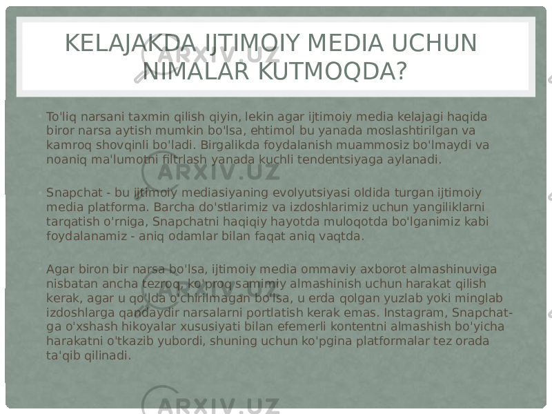 KELAJAKDA IJTIMOIY MEDIA UCHUN NIMALAR KUTMOQDA? • To&#39;liq narsani taxmin qilish qiyin, lekin agar ijtimoiy media kelajagi haqida biror narsa aytish mumkin bo&#39;lsa, ehtimol bu yanada moslashtirilgan va kamroq shovqinli bo&#39;ladi. Birgalikda foydalanish muammosiz bo&#39;lmaydi va noaniq ma&#39;lumotni filtrlash yanada kuchli tendentsiyaga aylanadi. • Snapchat - bu ijtimoiy mediasiyaning evolyutsiyasi oldida turgan ijtimoiy media platforma. Barcha do&#39;stlarimiz va izdoshlarimiz uchun yangiliklarni tarqatish o&#39;rniga, Snapchatni haqiqiy hayotda muloqotda bo&#39;lganimiz kabi foydalanamiz - aniq odamlar bilan faqat aniq vaqtda. • Agar biron bir narsa bo&#39;lsa, ijtimoiy media ommaviy axborot almashinuviga nisbatan ancha tezroq, ko&#39;proq samimiy almashinish uchun harakat qilish kerak, agar u qo&#39;lda o&#39;chirilmagan bo&#39;lsa, u erda qolgan yuzlab yoki minglab izdoshlarga qandaydir narsalarni portlatish kerak emas. Instagram, Snapchat- ga o&#39;xshash hikoyalar xususiyati bilan efemerli kontentni almashish bo&#39;yicha harakatni o&#39;tkazib yubordi, shuning uchun ko&#39;pgina platformalar tez orada ta&#39;qib qilinadi. 