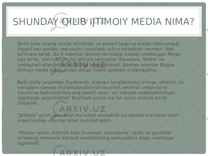 SHUNDAY QILIB IJTIMOIY MEDIA NIMA? • Terim juda noaniq tarzda ishlatiladi va asosan bugungi kunda internetdagi deyarli har qanday veb-saytni tasvirlash uchun ishlatilishi mumkin. Yoki bo&#39;lmasa kerak. Ba&#39;zi odamlar ijtimoiy tarmoqlar haqida cheklangan fikrga ega bo&#39;lib, ularni ko&#39;pincha ijtimoiy tarmoqlar (Facebook, Twitter va boshqalar) bilan bir xil bo&#39;lishiga tenglashtiradi. Boshqa odamlar Bloglar ijtimoiy media kategoriyasi ostiga tushib qolishini o&#39;ylamaydilar. • Balki jiddiy jargondan foydalanib, atamani belgilashning o&#39;rniga, ehtimol, bu narsalarni yanada murakkablashtirishi mumkin, ehtimol undan ko&#39;ra yaxshiroq tushunishning eng yaxshi usuli - uni yanada soddalashtirilgan shartlarga aylantirishdir. Boshlash uchun har bir so&#39;zni alohida ko&#39;rib chiqaylik. • &#34;Ijtimoiy&#34; qismi: ular bilan ma&#39;lumot almashish va ulardan ma&#39;lumot olish orqali boshqa odamlar bilan muloqot qilish. • «Media» qismi: Internet kabi (masalan, televidenie , radio va gazetalar an&#39;anaviy ommaviy axborot vositalarining namunalari) aloqa vositasiga tegishlidir. 