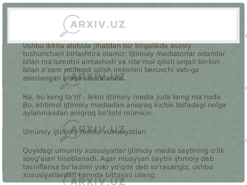 • Ushbu ikkita alohida jihatdan biz birgalikda asosiy tushunchani birlashtira olamiz: Ijtimoiy mediatorlar odamlar bilan ma&#39;lumotni almashish va iste&#39;mol qilish orqali bir-biri bilan o&#39;zaro muloqot qilish imkonini beruvchi veb-ga asoslangan aloqa vositalaridir. • Ha, bu keng ta&#39;rif - lekin ijtimoiy media juda keng ma&#39;noda. Bu, ehtimol ijtimoiy mediadan aniqroq kichik toifadagi nolga aylanmasdan aniqroq bo&#39;lishi mumkin. • Umumiy ijtimoiy media xususiyatlari • Quyidagi umumiy xususiyatlar ijtimoiy media saytining o&#39;lik sovg&#39;alari hisoblanadi. Agar muayyan saytni ijtimoiy deb tasniflansa bo&#39;ladimi yoki yo&#39;qmi deb so&#39;rasangiz, ushbu xususiyatlardan kamida bittasini izlang. 