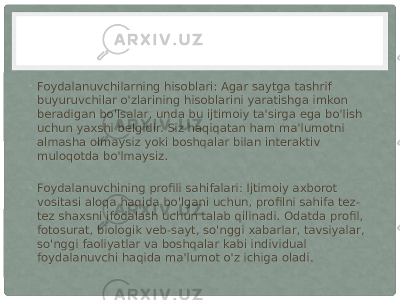 • Foydalanuvchilarning hisoblari: Agar saytga tashrif buyuruvchilar o&#39;zlarining hisoblarini yaratishga imkon beradigan bo&#39;lsalar, unda bu ijtimoiy ta&#39;sirga ega bo&#39;lish uchun yaxshi belgidir. Siz haqiqatan ham ma&#39;lumotni almasha olmaysiz yoki boshqalar bilan interaktiv muloqotda bo&#39;lmaysiz. • Foydalanuvchining profili sahifalari: Ijtimoiy axborot vositasi aloqa haqida bo&#39;lgani uchun, profilni sahifa tez- tez shaxsni ifodalash uchun talab qilinadi. Odatda profil, fotosurat, biologik veb-sayt, so&#39;nggi xabarlar, tavsiyalar, so&#39;nggi faoliyatlar va boshqalar kabi individual foydalanuvchi haqida ma&#39;lumot o&#39;z ichiga oladi. 