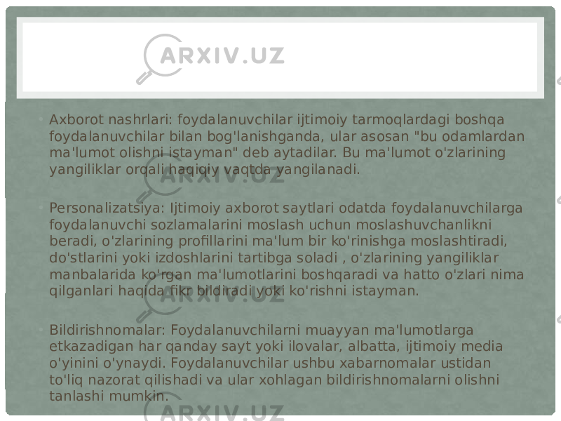 • Axborot nashrlari: foydalanuvchilar ijtimoiy tarmoqlardagi boshqa foydalanuvchilar bilan bog&#39;lanishganda, ular asosan &#34;bu odamlardan ma&#39;lumot olishni istayman&#34; deb aytadilar. Bu ma&#39;lumot o&#39;zlarining yangiliklar orqali haqiqiy vaqtda yangilanadi. • Personalizatsiya: Ijtimoiy axborot saytlari odatda foydalanuvchilarga foydalanuvchi sozlamalarini moslash uchun moslashuvchanlikni beradi, o&#39;zlarining profillarini ma&#39;lum bir ko&#39;rinishga moslashtiradi, do&#39;stlarini yoki izdoshlarini tartibga soladi , o&#39;zlarining yangiliklar manbalarida ko&#39;rgan ma&#39;lumotlarini boshqaradi va hatto o&#39;zlari nima qilganlari haqida fikr bildiradi yoki ko&#39;rishni istayman. • Bildirishnomalar: Foydalanuvchilarni muayyan ma&#39;lumotlarga etkazadigan har qanday sayt yoki ilovalar, albatta, ijtimoiy media o&#39;yinini o&#39;ynaydi. Foydalanuvchilar ushbu xabarnomalar ustidan to&#39;liq nazorat qilishadi va ular xohlagan bildirishnomalarni olishni tanlashi mumkin. 