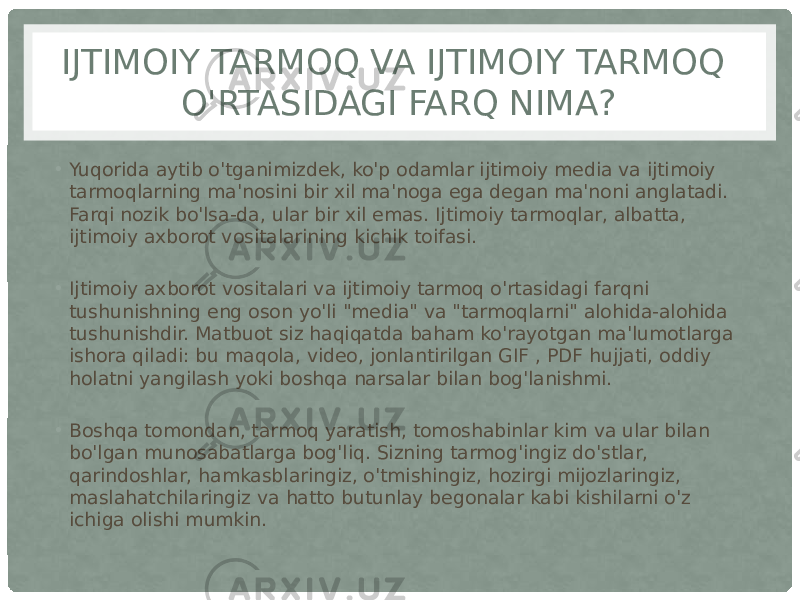 IJTIMOIY TARMOQ VA IJTIMOIY TARMOQ O&#39;RTASIDAGI FARQ NIMA? • Yuqorida aytib o&#39;tganimizdek, ko&#39;p odamlar ijtimoiy media va ijtimoiy tarmoqlarning ma&#39;nosini bir xil ma&#39;noga ega degan ma&#39;noni anglatadi. Farqi nozik bo&#39;lsa-da, ular bir xil emas. Ijtimoiy tarmoqlar, albatta, ijtimoiy axborot vositalarining kichik toifasi. • Ijtimoiy axborot vositalari va ijtimoiy tarmoq o&#39;rtasidagi farqni tushunishning eng oson yo&#39;li &#34;media&#34; va &#34;tarmoqlarni&#34; alohida-alohida tushunishdir. Matbuot siz haqiqatda baham ko&#39;rayotgan ma&#39;lumotlarga ishora qiladi: bu maqola, video, jonlantirilgan GIF , PDF hujjati, oddiy holatni yangilash yoki boshqa narsalar bilan bog&#39;lanishmi. • Boshqa tomondan, tarmoq yaratish, tomoshabinlar kim va ular bilan bo&#39;lgan munosabatlarga bog&#39;liq. Sizning tarmog&#39;ingiz do&#39;stlar, qarindoshlar, hamkasblaringiz, o&#39;tmishingiz, hozirgi mijozlaringiz, maslahatchilaringiz va hatto butunlay begonalar kabi kishilarni o&#39;z ichiga olishi mumkin. 