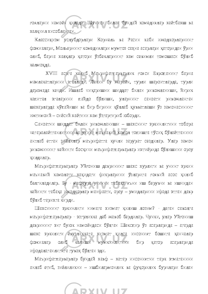 ғояларни намоён қилади. Шуниси билан бундай комедиялар хаётбахш ва халқчил хисобланган. Классицизм услубдорлари Корнель ва Расин каби ижодкорларнинг фожиалари, Мольернинг комедиялари мумтоз саҳна асарлари қаторидан ўрин олиб, барча халқлар қатори ўзбекларнинг хам севимли томошаси бўлиб келмоқда. ХVIII асрга келиб Маърифатпарварлик ғояси Европанинг барча мамлакатларини эгаллади. Лекин бу жараён, турли шароитларда, турли даражада кечди. Ишлаб чиқаришни шиддат билан ривожланиши, йирик капитал эгаларини пайдо бўлиши, уларнинг саноати ривожланган шахарларда кўпайиши ва бир-бирини қўллаб қувватлаши ўз замонасининг ижтимоий – сиёсий хаётини хам ўзгартириб юборди. Саноатни шиддат билан ривожланиши – шахснинг эркинлигини тобора чегаралаётганлигини ва унинг маънавий камол топишга тўсиқ бўлаётганини англаб етган зиёлилар маърифатга кучли зарурат сездилар. Улар замон ривожининг кейинги босқичи маърифатпарварлар ихтиёрида бўлишини орзу қилдилар. Маърифатпарварлар Уйғониш даврининг шахс хурлиги ва унинг эркин маънавий камолати хақидаги фикрларини ўзларига ғоявий асос қилиб белгиладилар. Бу - мафкура учинчи табақа яъни иш берувчи ва ишчидан кейинги табақа ижодкорлар манфаати, орзу – умидларини ифода этган давр бўлиб тарихга кирди. Шахсининг эркинлиги нимага хизмат қилиш лозим? - деган саволга маърифатпарварлар - эзгуликка деб жавоб бердилар. Чунки, улар Уйғониш даврининг энг буюк намоёндаси бўлган Шекспир ўз асарларида – агарда шахс эркилиги ёвузликкага хизмат қилса инсоният бошига қанчалар фожиалар олиб келиши мумкинлигини бир қатор асарларида ифодалаганлигига гувоҳ бўлган эди. Маърифатпарварлар бундай хавф – хатар инсониятни тарк этмаганини анлаб етиб, зиёлиликни – ишбилармонлик ва фуқорилик бурчлари билан 