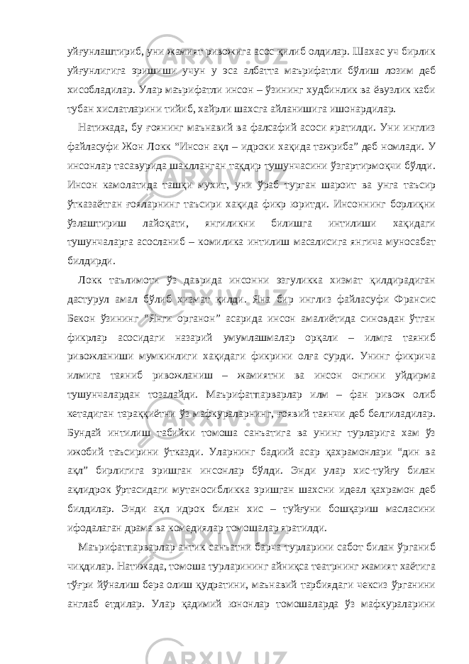 уйғунлаштириб, уни жамият ривожига асос қилиб олдилар. Шахас уч бирлик уйғунлигига эришиши учун у эса албатта маърифатли бўлиш лозим деб хисобладилар. Улар маърифатли инсон – ўзининг худбинлик ва ёвузлик каби тубан хислатларини тийиб, хайрли шахсга айланишига ишонардилар. Натижада, бу ғоянинг маънавий ва фалсафий асоси яратилди. Уни инглиз файласуфи Жон Локк “Инсон ақл – идроки хақида тажриба” деб номлади. У инсонлар тасавурида шаклланган тақдир тушунчасини ўзгартирмоқчи бўлди. Инсон камолатида ташқи мухит, уни ўраб турган шароит ва унга таъсир ўтказаётган ғояларнинг таъсири хақида фикр юритди. Инсоннинг борлиқни ўзлаштириш лайоқати, янгиликни билишга интилиши хақидаги тушунчаларга асосланиб – комилика интилиш масалисига янгича муносабат билдирди. Локк таълимоти ўз даврида инсонни эзгуликка хизмат қилдирадиган дастурул амал бўлиб хизмат қилди. Яна бир инглиз файласуфи Франсис Бекон ўзининг “Янги органон” асарида инсон амалиётида синовдан ўтган фикрлар асосидаги назарий умумлашмалар орқали – илмга таяниб ривожланиши мумкинлиги хақидаги фикрини олға сурди. Унинг фикрича илмига таяниб ривожланиш – жамиятни ва инсон онгини уйдирма тушунчалардан тозалайди. Маърифатпарварлар илм – фан ривож олиб кетадиган тараққиётни ўз мафкураларнинг, ғоявий таянчи деб белгиладилар. Бундай интилиш табийки томоша санъатига ва унинг турларига хам ўз ижобий таъсирини ўтказди. Уларнинг бадиий асар қахрамонлари “дин ва ақл” бирлигига эришган инсонлар бўлди. Энди улар хис-туйғу билан ақлидрок ўртасидаги мутаносибликка эришган шахсни идеал қахрамон деб билдилар. Энди ақл идрок билан хис – туйғуни бошқариш масласини ифодалаган драма ва комедиялар томошалар яратилди. Маърифатпарварлар антик санъатни барча турларини сабот билан ўрганиб чиқдилар. Натижада, томоша турларининг айниқса театрнинг жамият хаётига тўғри йўналиш бера олиш қудратини, маънавий тарбиядаги чексиз ўрганини англаб етдилар. Улар қадимий юнонлар томошаларда ўз мафкураларини 