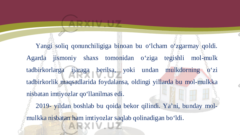 Yangi soliq qonunchiligiga binoan bu o‘lcham o‘zgarmay qoldi. Agarda jismoniy shaxs tomonidan o‘ziga tegishli mol-mulk tadbirkorlarga ijaraga berilsa, yoki undan mulkdorning o‘zi tadbirkorlik maqsadlarida foydalansa, oldingi yillarda bu mol-mulkka nisbatan imtiyozlar qo‘llanilmas edi. 2019- yildan boshlab bu qoida bekor qilindi. Ya’ni, bunday mol- mulkka nisbatan ham imtiyozlar saqlab qolinadigan bo‘ldi. 