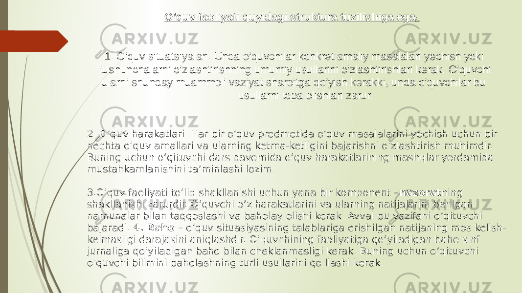 O’quv faoliyati quyidagi struktura tuzilishiga ega : 1. O’quv situatsiyalari. Unda o’quvchilar konkret amaliy masalalari yechish yoki tushunchalarni o’zlashtirishning umumiy usullarini o’zlashtirishlari kerak. O’quvchi ularni shunday muammoli vaziyat sharoitga qo’yish kerakki, unda o’quvchilar bu usullarni topa olishlari zarur. 2. O’quv harakatlari. Har bir o’quv predmetida o’quv masalalarini yechish uchun bir nechta o’quv amallari va ularning ketma-ketligini bajarishni o’zlashtirish muhimdir. Buning uchun o’qituvchi dars davomida o’quv harakatlarining mashqlar yordamida mustahkamlanishini ta’minlashi lozim. 3.O’quv faoliyati to’liq shakllanishi uchun yana bir komponent – nazorat ning shakllanishi zarurdir. O’quvchi o’z harakatlarini va ularning natijalarini berilgan namunalar bilan taqqoslashi va baholay olishi kerak. Avval bu vazifani o’qituvchi bajaradi. 4. Baho – o’quv situasiyasining talablariga erishilgan natijaning mos kelish- kelmasligi darajasini aniqlashdir. O’quvchining faoliyatiga qo’yiladigan baho sinf jurnaliga qo’yiladigan baho bilan cheklanmasligi kerak. Buning uchun o’qituvchi o’quvchi bilimini baholashning turli usullarini qo’llashi kerak. 