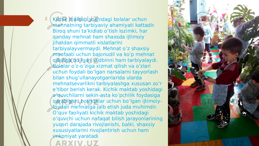  Kichik maktab yoshidagi bolalar uchun mehnatning tarbiyaviy ahamiyati kattadir. Biroq shuni ta’kidlab o’tish lozimki, har qanday mehnat ham shaxsda ijtimoiy jihatdan qimmatli xislatlarini tarbiyalayvermaydi. Mehnat o’z shaxsiy manfaati uchun bajonudil va ko’p mehnat qilishga bo’lgan xudbinni ham tarbiyalaydi. Bolalar o’z-o’ziga xizmat qilish va o’zlari uchun foydali bo’lgan narsalarni tayyorlash bilan shug’ullanayotganlarida ularda mehnatsevarlikni tarbiyalashga xususan zo’r e’tibor berish kerak. Kichik maktab yoshidagi o’quvchilarni sekin-asta ko’pchilik foydasiga qaratilgan, boshqalar uchun bo’lgan ijtimoiy- foydali mehnatga jalb etish juda muhimdir. O’quv faoliyati kichik maktab yoshidagi o’quvchi uchun nafaqat bilish jarayonlarining yuqori darajada rivojlanishi, balki, shaxsiy xususiyatlarini rivojlantirish uchun ham imkoniyat yaratadi 