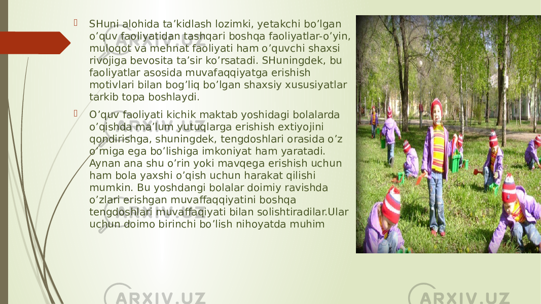  SHuni alohida ta’kidlash lozimki, yetakchi bo’lgan o’quv faoliyatidan tashqari boshqa faoliyatlar-o’yin, muloqot va mehnat faoliyati ham o’quvchi shaxsi rivojiga bevosita ta’sir ko’rsatadi. SHuningdek, bu faoliyatlar asosida muvafaqqiyatga erishish motivlari bilan bog’liq bo’lgan shaxsiy xususiyatlar tarkib topa boshlaydi.  O’quv faoliyati kichik maktab yoshidagi bolalarda o’qishda ma’lum yutuqlarga erishish extiyojini qondirishga, shuningdek, tengdoshlari orasida o’z o’rniga ega bo’lishiga imkoniyat ham yaratadi. Aynan ana shu o’rin yoki mavqega erishish uchun ham bola yaxshi o’qish uchun harakat qilishi mumkin. Bu yoshdangi bolalar doimiy ravishda o’zlari erishgan muvaffaqqiyatini boshqa tengdoshlari muvaffaqiyati bilan solishtiradilar.Ular uchun doimo birinchi bo’lish nihoyatda muhim 