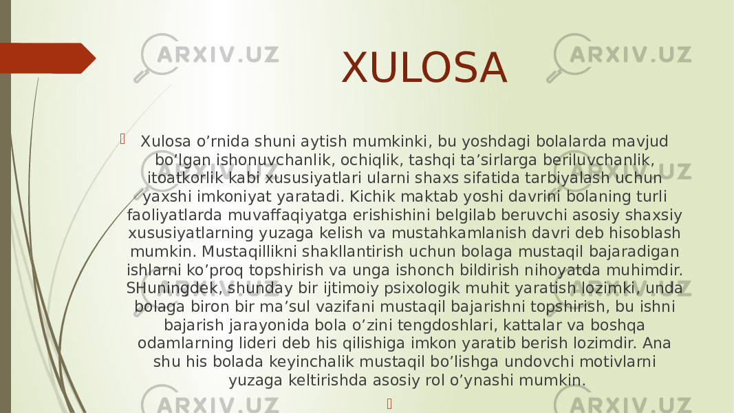 XULOSA  Xulosa o’rnida shuni aytish mumkinki, bu yoshdagi bolalarda mavjud bo’lgan ishonuvchanlik, ochiqlik, tashqi ta’sirlarga beriluvchanlik, itoatkorlik kabi xususiyatlari ularni shaxs sifatida tarbiyalash uchun yaxshi imkoniyat yaratadi. Kichik maktab yoshi davrini bolaning turli faoliyatlarda muvaffaqiyatga erishishini belgilab beruvchi asosiy shaxsiy xususiyatlarning yuzaga kelish va mustahkamlanish davri deb hisoblash mumkin. Mustaqillikni shakllantirish uchun bolaga mustaqil bajaradigan ishlarni ko’proq topshirish va unga ishonch bildirish nihoyatda muhimdir. SHuningdek, shunday bir ijtimoiy psixologik muhit yaratish lozimki, unda bolaga biron bir ma’sul vazifani mustaqil bajarishni topshirish, bu ishni bajarish jarayonida bola o’zini tengdoshlari, kattalar va boshqa odamlarning lideri deb his qilishiga imkon yaratib berish lozimdir. Ana shu his bolada keyinchalik mustaqil bo’lishga undovchi motivlarni yuzaga keltirishda asosiy rol o’ynashi mumkin.  