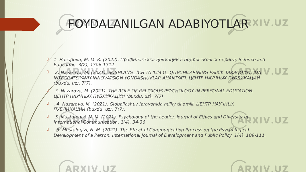 FOYDALANILGAN ADABIYOTLAR  1. Назарова, М. М. К. (2022). Профилактика девиаций в подростковый период. Science and Education, 3(2), 1306-1312.  2. Nazarova, M. (2021). BOSHLANG‗ ICH TA ‘LIM O‗ QUVCHILARINING PSIXIK TARAQQIYOTIDA INTEGRATSIYAVIY-INNOVATSION YONDASHUVLAR AHAMIYATI. ЦЕНТР НАУЧНЫХ ПУБЛИКАЦИЙ (buxdu. uz), 7(7).  3. Nazarova, M. (2021). THE ROLE OF RELIGIOUS PSYCHOLOGY IN PERSONAL EDUCATION. ЦЕНТР НАУЧНЫХ ПУБЛИКАЦИЙ (buxdu. uz), 7(7)  . 4. Nazarova, M. (2021). Globallashuv jarayonida milliy til omili. ЦЕНТР НАУЧНЫХ ПУБЛИКАЦИЙ (buxdu. uz), 7(7).  5. Mustafoqizi, N. M. (2021). Psychology of the Leader. Journal of Ethics and Diversity in International Communication, 1(4), 34-36  . 6. Mustafoqizi, N. M. (2021). The Effect of Communication Process on the Psychological Development of a Person. International Journal of Development and Public Policy, 1(4), 109-111. 