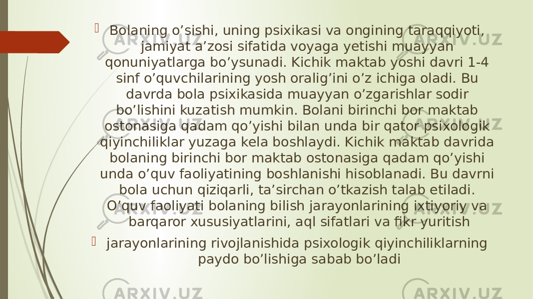  Bolaning o’sishi, uning psixikasi va ongining taraqqiyoti, jamiyat a’zosi sifatida voyaga yetishi muayyan qonuniyatlarga bo’ysunadi. Kichik maktab yoshi davri 1-4 sinf o’quvchilarining yosh oralig’ini o’z ichiga oladi. Bu davrda bola psixikasida muayyan o’zgarishlar sodir bo’lishini kuzatish mumkin. Bolani birinchi bor maktab ostonasiga qadam qo’yishi bilan unda bir qator psixologik qiyinchiliklar yuzaga kela boshlaydi. Kichik maktab davrida bolaning birinchi bor maktab ostonasiga qadam qo’yishi unda o’quv faoliyatining boshlanishi hisoblanadi. Bu davrni bola uchun qiziqarli, ta’sirchan o’tkazish talab etiladi. O’quv faoliyati bolaning bilish jarayonlarining ixtiyoriy va barqaror xususiyatlarini, aql sifatlari va fikr yuritish  jarayonlarining rivojlanishida psixologik qiyinchiliklarning paydo bo’lishiga sabab bo’ladi 