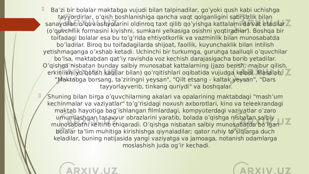  Ba’zi bir bolalar maktabga vujudi bilan talpinadilar, go’yoki qush kabi uchishga tayyordirlar, o’qish boshlanishiga qancha vaqt qolganligini sabrsizlik bilan sanaydilar, o’quv ashyolarini oldinroq taxt qilib qo’yishga kattalarni da’vat etadilar (o’quvchilik formasini kiyishni, sumkani yelkasiga osishni yoqtiradilar). Boshqa bir toifadagi bolalar esa bu to’g’rida ehtiyotkorlik va vazminlik bilan munosabatda bo’ladilar. Biroq bu toifadagilarda shijoat, faollik, kuyunchaklik bilan intilish yetishmaganga o’xshab ketadi. Uchinchi bir turkumga, guruhga taalluqli o’quvchilar bo’lsa, maktabdan qat’iy ravishda voz kechish darajasigacha borib yetadilar. O’qishga nisbatan bunday salbiy munosabat kattalarning (jazo berish, majbur qilish, erkinlikni yo’qotish kabilar bilan) qo’rqitishlari oqibatida vujudga keladi. Masalan: &#34;Maktabga borsang, ta’ziringni yeysan&#34;, &#34;Qilt etsang - kaltak yeysan&#34;, &#34;Dars tayyorlayverib, tinkang quriydi&#34; va boshqalar.  Shuning bilan birga o’quvchilarning akalari va opalarining maktabdagi &#34;mash’um kechinmalar va vaziyatlar&#34; to’g’risidagi noxush axborotlari, kino va teleekrandagi maktab hayotiga bag’ishlangan filmlardagi, kompyuterdagi vaziyatlar o’zaro umumlashgan tasavvur obrazlarini yaratib, bolada o’qishga nisbatan salbiy munosabatni keltirib chiqaradi. O’qishga nisbatan salbiy munosabatda bo’lgan bolalar ta’lim muhitiga kirishishga qiynaladilar; qator ruhiy to’siqlarga duch keladilar, buning natijasida yangi vaziyatga va jamoaga, notanish odamlarga moslashish juda og’ir kechadi. 