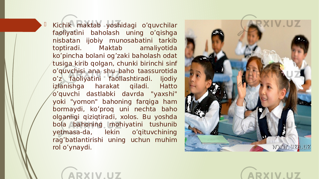  Kichik maktab yoshidagi o’quvchilar faoliyatini baholash uning o’qishga nisbatan ijobiy munosabatini tarkib toptiradi. Maktab amaliyotida ko’pincha bolani og’zaki baholash odat tusiga kirib qolgan, chunki birinchi sinf o’quvchisi ana shu baho taassurotida o’z faoliyatini faollashtiradi. Ijodiy izlanishga harakat qiladi. Hatto o’quvchi dastlabki davrda &#34;yaxshi&#34; yoki &#34;yomon&#34; bahoning farqiga ham bormaydi, ko’proq uni nechta baho olganligi qiziqtiradi, xolos. Bu yoshda bola bahoning mohiyatini tushunib yetmasa-da, lekin o’qituvchining rag’batlantirishi uning uchun muhim rol o’ynaydi. 