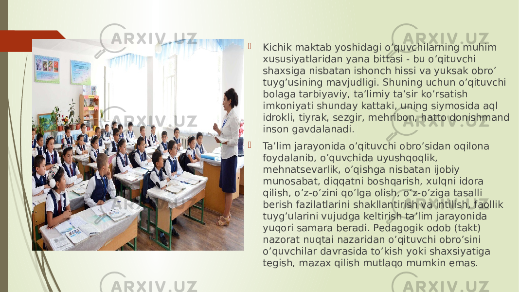  Kichik maktab yoshidagi o’quvchilarning muhim xususiyatlaridan yana bittasi - bu o’qituvchi shaxsiga nisbatan ishonch hissi va yuksak obro’ tuyg’usining mavjudligi. Shuning uchun o’qituvchi bolaga tarbiyaviy, ta’limiy ta’sir ko’rsatish imkoniyati shunday kattaki, uning siymosida aql idrokli, tiyrak, sezgir, mehribon, hatto donishmand inson gavdalanadi.  Ta’lim jarayonida o’qituvchi obro’sidan oqilona foydalanib, o’quvchida uyushqoqlik, mehnatsevarlik, o’qishga nisbatan ijobiy munosabat, diqqatni boshqarish, xulqni idora qilish, o’z-o’zini qo’lga olish, o’z-o’ziga tasalli berish fazilatlarini shakllantirish va intilish, faollik tuyg’ularini vujudga keltirish ta’lim jarayonida yuqori samara beradi. Pedagogik odob (takt) nazorat nuqtai nazaridan o’qituvchi obro’sini o’quvchilar davrasida to’kish yoki shaxsiyatiga tegish, mazax qilish mutlaqo mumkin emas. 