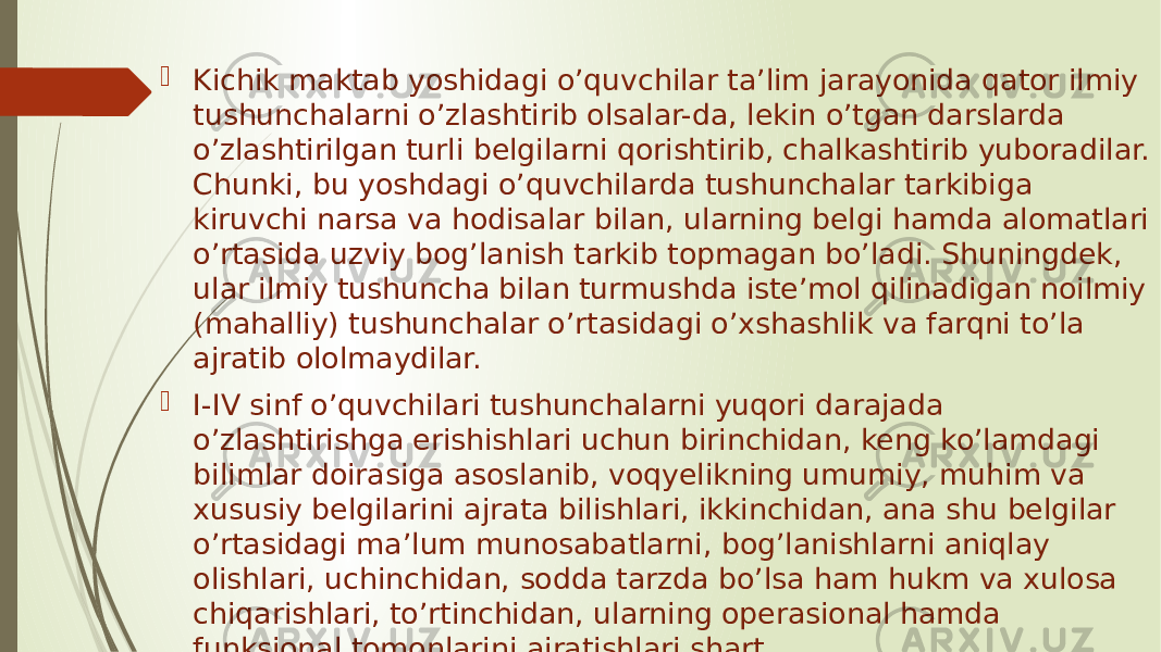  Kichik maktab yoshidagi o’quvchilar ta’lim jarayonida qator ilmiy tushunchalarni o’zlashtirib olsalar-da, lekin o’tgan darslarda o’zlashtirilgan turli belgilarni qorishtirib, chalkashtirib yuboradilar. Chunki, bu yoshdagi o’quvchilarda tushunchalar tarkibiga kiruvchi narsa va hodisalar bilan, ularning belgi hamda alomatlari o’rtasida uzviy bog’lanish tarkib topmagan bo’ladi. Shuningdek, ular ilmiy tushuncha bilan turmushda iste’mol qilinadigan noilmiy (mahalliy) tushunchalar o’rtasidagi o’xshashlik va farqni to’la ajratib ololmaydilar.  I-IV sinf o’quvchilari tushunchalarni yuqori darajada o’zlashtirishga erishishlari uchun birinchidan, keng ko’lamdagi bilimlar doirasiga asoslanib, voqyelikning umumiy, muhim va xususiy belgilarini ajrata bilishlari, ikkinchidan, ana shu belgilar o’rtasidagi ma’lum munosabatlarni, bog’lanishlarni aniqlay olishlari, uchinchidan, sodda tarzda bo’lsa ham hukm va xulosa chiqarishlari, to’rtinchidan, ularning operasional hamda funksional tomonlarini ajratishlari shart 