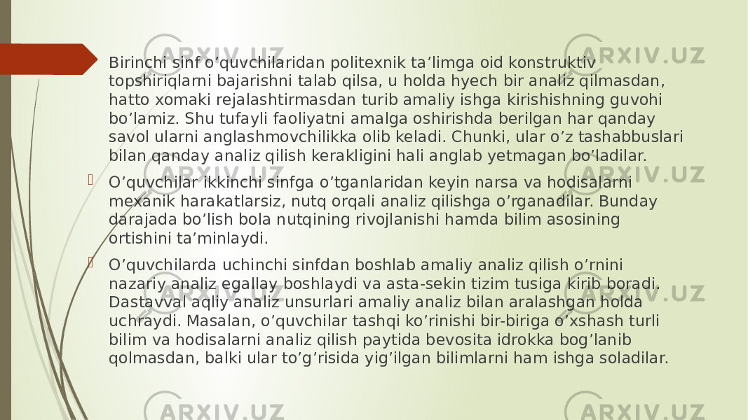  Birinchi sinf o’quvchilaridan politexnik ta’limga oid konstruk tiv topshiriqlarni bajarishni talab qilsa, u holda hyech bir analiz qilmasdan, hatto xomaki rejalashtirmasdan turib amaliy ishga kirishishning guvohi bo’lamiz. Shu tufayli faoliyatni amalga oshirishda berilgan har qanday savol ularni anglashmovchilikka olib keladi. Chunki, ular o’z tashabbuslari bilan qanday analiz qilish kerakligini hali anglab yetmagan bo’ladilar.  O’quvchilar ikkinchi sinfga o’tganlaridan keyin narsa va hodisalarni mexanik harakatlarsiz, nutq orqali analiz qilishga o’rganadilar. Bunday darajada bo’lish bola nutqining rivojlanishi hamda bilim asosining ortishini ta’minlaydi.  O’quvchilarda uchinchi sinfdan boshlab amaliy analiz qilish o’rnini nazariy analiz egallay boshlaydi va asta-sekin tizim tusiga kirib boradi. Dastavval aqliy analiz unsurlari amaliy analiz bilan aralashgan holda uchraydi. Masalan, o’quvchilar tashqi ko’rinishi bir-biriga o’xshash turli bilim va hodisalarni analiz qilish paytida bevosita idrokka bog’lanib qolmasdan, balki ular to’g’risida yig’ilgan bilimlarni ham ishga soladilar. 