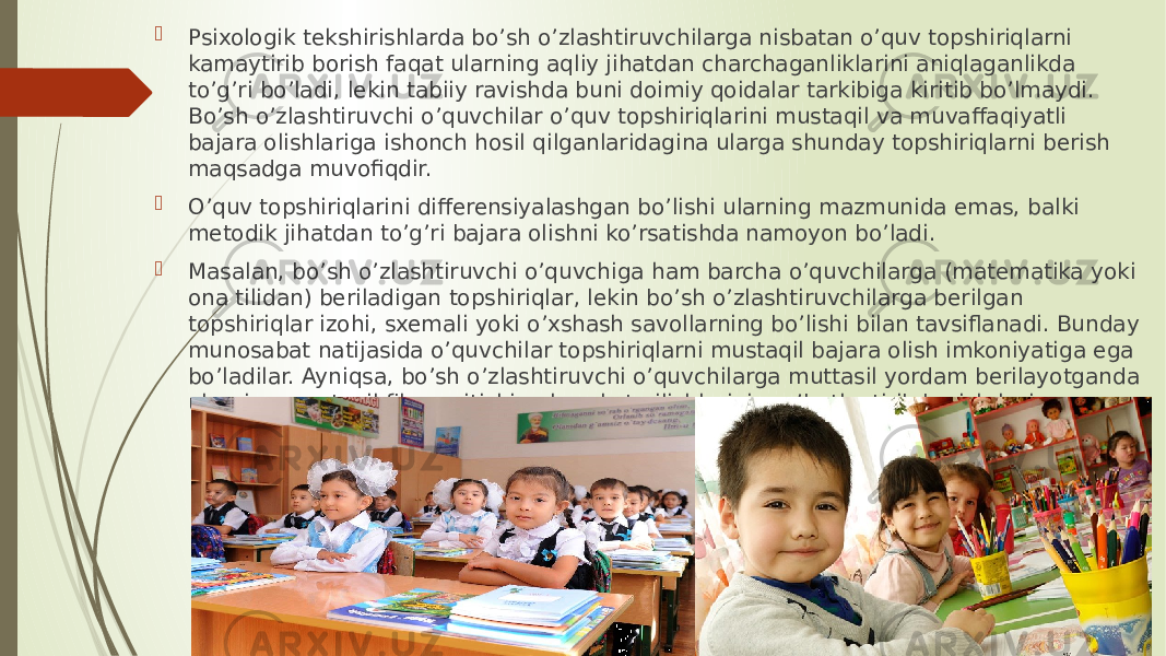  Psixologik tekshirishlarda bo’sh o’zlashtiruvchilarga nisbatan o’quv topshiriqlarni kamaytirib borish faqat ularning aqliy jihatdan charchaganliklarini aniqlaganlikda to’g’ri bo’ladi, lekin tabiiy ravishda buni doimiy qoidalar tarkibiga kiritib bo’lmaydi. Bo’sh o’zlashtiruvchi o’quvchilar o’quv topshiriqlarini mustaqil va muvaffaqiyatli bajara olishlariga ishonch hosil qilganlaridagina ularga shunday topshiriqlarni berish maqsadga muvofiqdir.  O’quv topshiriqlarini differensiyalashgan bo’lishi ularning mazmunida emas, balki metodik jihatdan to’g’ri bajara olishni ko’rsatishda namoyon bo’ladi.  Masalan, bo’sh o’zlashtiruvchi o’quvchiga ham barcha o’quvchilarga (matematika yoki ona tilidan) beriladigan topshiriqlar, lekin bo’sh o’zlashtiruvchilarga berilgan topshiriqlar izohi, sxemali yoki o’xshash savollarning bo’lishi bilan tavsiflanadi. Bunday munosabat natijasida o’quvchilar topshiriqlarni mustaqil bajara olish imkoniyatiga ega bo’ladilar. Ayniqsa, bo’sh o’zlashtiruvchi o’quvchilarga muttasil yordam berilayotganda ularning mustaqil fikr yuritishiga harakat qilishlarini rag’batlantirib borish lozim. 