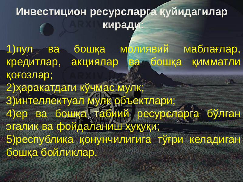  Инвестицион ресурсларга қуйидагилар киради: 1) пул ва бошқа молиявий маблағлар, кредитлар, акциялар ва бошқа қимматли қоғозлар; 2) ҳаракатдаги кўчмас мулк; 3) интеллектуал мулк объектлари; 4) ер ва бошқа табиий ресурсларга бўлган эгалик ва фойдаланиш ҳуқуқи; 5) республика қонунчилигига тўғри келадиган бошқа бойликлар. 