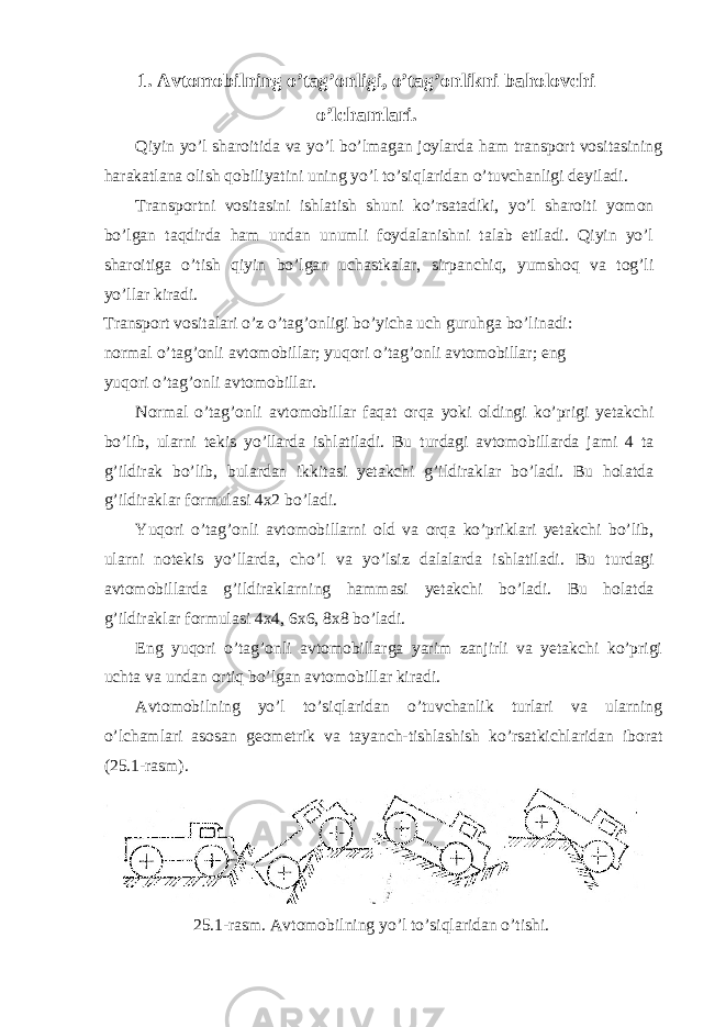 1. Avtomobilning o’tag’onligi, o’tag’onlikni baholovchi o’lchamlari. Qiyin yo’l sharoitida va yo’l bo’lmagan joylarda ham transport vositasining harakatlana olish qobiliyatini uning yo’l to’siqlaridan o’tuvchanligi deyiladi. Transportni vositasini ishlatish shuni ko’rsatadiki, yo’l sharoiti yomon bo’lgan taqdirda ham undan unumli foydalanishni talab etiladi. Qiyin yo’l sharoitiga o’tish qiyin bo’lgan uchastkalar, sirpanchiq, yumshoq va tog’li yo’llar kiradi. Transport vositalari o’z o’tag’onligi bo’yicha uch guruhga bo’linadi: normal o’tag’onli avtomobillar; yuqori o’tag’onli avtomobillar; eng yuqori o’tag’onli avtomobillar. Normal o’tag’onli avtomobillar faqat orqa yoki oldingi ko’prigi yetakchi bo’lib, ularni tekis yo’llarda ishlatiladi. Bu turdagi avtomobillarda jami 4 ta g’ildirak bo’lib, bulardan ikkitasi yetakchi g’ildiraklar bo’ladi. Bu holatda g’ildiraklar formulasi 4x2 bo’ladi. Yuqori o’tag’onli avtomobillarni old va orqa ko’priklari yetakchi bo’lib, ularni notekis yo’llarda, cho’l va yo’lsiz dalalarda ishlatiladi. Bu turdagi avtomobillarda g’ildiraklarning hammasi yetakchi bo’ladi. Bu holatda g’ildiraklar formulasi 4x4, 6x6, 8x8 bo’ladi. Eng yuqori o’tag’onli avtomobillarga yarim zanjirli va yetakchi ko’prigi uchta va undan ortiq bo’lgan avtomobillar kiradi. Avtomobilning yo’l to’siqlaridan o’tuvchanlik turlari va ularning o’lchamlari asosan geometrik va tayanch-tishlashish ko’rsatkichlaridan iborat (25.1-rasm). 25.1-rasm. Avtomobilning yo’l to’siqlaridan o’tishi. 