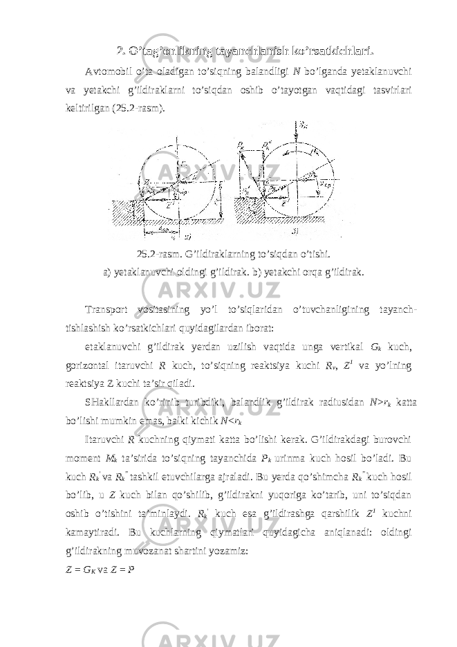 2. O’tag’onlikning tayanchlanish ko’rsatkichlari. Avtomobil o’ta oladigan to’siqning balandligi N bo’lganda yetaklanuvchi va yetakchi g’ildiraklarni to’siqdan oshib o’tayotgan vaqtidagi tasvirlari keltirilgan (25.2-rasm). 25.2-rasm. G’ildiraklarning to’siqdan o’tishi. a) yetaklanuvchi oldingi g’ildirak. b) yetakchi orqa g’ildirak. Transport vositasining yo’l to’siqlaridan o’tuvchanligining tayanch- tishlashish ko’rsatkichlari quyidagilardan iborat: etaklanuvchi g’ildirak yerdan uzilish vaqtida unga vertikal G k kuch, gorizontal itaruvchi R kuch, to’siqning reaktsiya kuchi R v , Z 1 va yo’lning reaktsiya Z kuchi ta’sir qiladi. SHakllardan ko’rinib turibdiki, balandlik g’ildirak radiusidan N > r k katta bo’lishi mumkin emas, balki kichik N < r k Itaruvchi R kuchning qiymati katta bo’lishi kerak. G’ildirakdagi burovchi moment M k ta’sirida to’siqning tayanchida P k urinma kuch hosil bo’ladi. Bu kuch R k &#39; va R k ” tashkil etuvchilarga ajraladi. Bu yerda qo’shimcha R k ” kuch hosil bo’lib, u Z kuch bilan qo’shilib, g’ildirakni yuqoriga ko’tarib, uni to’siqdan oshib o’tishini ta’minlaydi. R k &#39; kuch esa g’ildirashga qarshilik Z 1 kuchni kamaytiradi. Bu kuchlarning qiymatlari quyidagicha aniqlanadi: oldingi g’ildirakning muvozanat shartini yozamiz: Z = G K va Z = P 