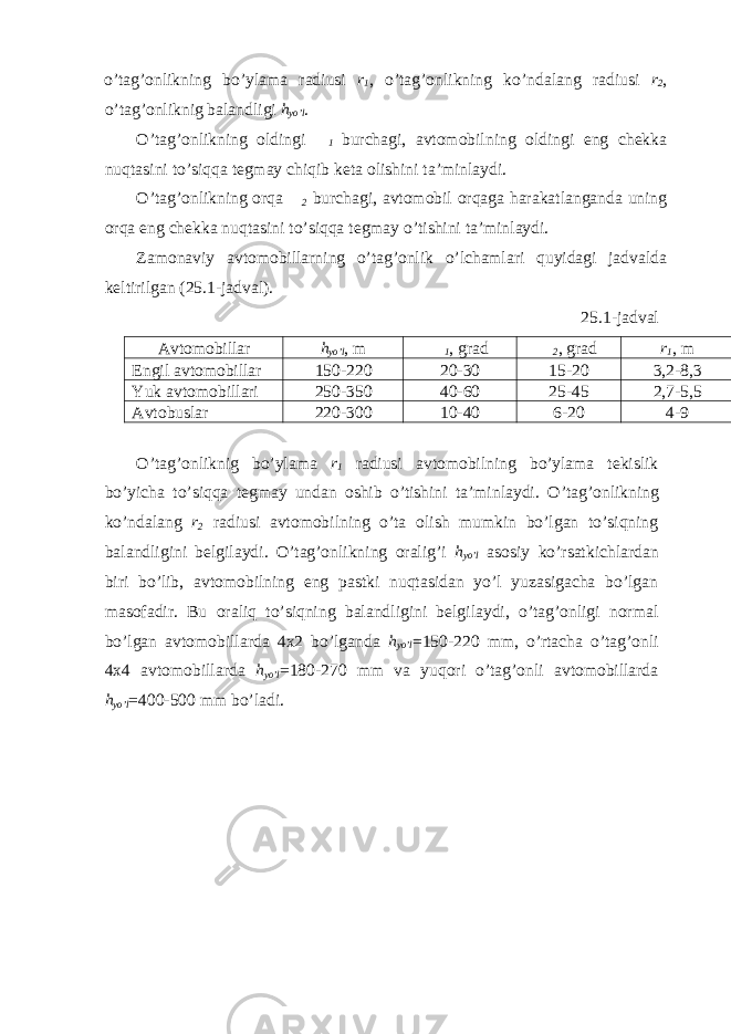 o’tag’onlikning bo’ylama radiusi r 1 , o’tag’onlikning ko’ndalang radiusi r 2 , o’tag’onliknig balandligi h yo’l . O’tag’onlikning oldingi  1 burchagi, avtomobilning oldingi eng chekka nuqtasini to’siqqa tegmay chiqib keta olishini ta’minlaydi. O’tag’onlikning orqa  2 burchagi, avtomobil orqaga harakatlanganda uning orqa eng chekka nuqtasini to’siqqa tegmay o’tishini ta’minlaydi. Zamonaviy avtomobillarning o’tag’onlik o’lchamlari quyidagi jadvalda keltirilgan (25.1-jadval). 25.1-jadval Avtomobillar h yo’l , m  1 , grad  2 , grad r 1 , m Engil avtomobillar 150-220 20-30 15-20 3,2-8,3 Yuk avtomobillari 250-350 40-60 25-45 2,7-5,5 Avtobuslar 220-300 10-40 6-20 4-9 O’tag’onliknig bo’ylama r 1 radiusi avtomobilning bo’ylama tekislik bo’yicha to’siqqa tegmay undan oshib o’tishini ta’minlaydi. O’tag’onlikning ko’ndalang r 2 radiusi avtomobilning o’ta olish mumkin bo’lgan to’siqning balandligini belgilaydi. O’tag’onlikning oralig’i h yo’l asosiy ko’rsatkichlardan biri bo’lib, avtomobilning eng pastki nuqtasidan yo’l yuzasigacha bo’lgan masofadir. Bu oraliq to’siqning balandligini belgilaydi, o’tag’onligi normal bo’lgan avtomobillarda 4x2 bo’lganda h yo’l =150-220 mm, o’rtacha o’tag’onli 4x4 avtomobillarda h yo’l =180-270 mm va yuqori o’tag’onli avtomobillarda h yo’l =400-500 mm bo’ladi. 