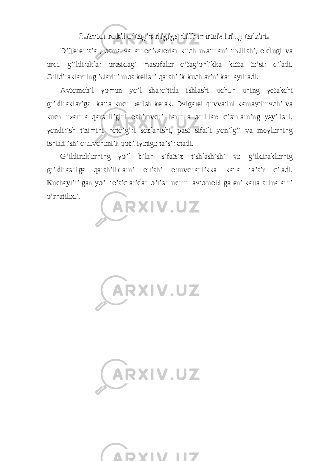 3.Avtomobil o’tag’onligiga differentsialning ta’siri. Differentsial, osma va amortizatorlar kuch uzatmani tuzilishi, oldingi va orqa g’ildiraklar orasidagi masofalar o’tag’onlikka katta ta’sir qiladi. G’ildiraklarning izlarini mos kelishi qarshilik kuchlarini kamaytiradi. Avtomobil yomon yo’l sharoitida ishlashi uchun uning yetakchi g’ildiraklariga katta kuch berish kerak. Dvigatel quvvatini kamaytiruvchi va kuch uzatma qarshiligini oshiruvchi hamma omillar: qismlarning yeyilishi, yondirish tizimini noto’g’ri sozlanishi, past sifatli yonilg’i va moylarning ishlatilishi o’tuvchanlik qobiliyatiga ta’sir etadi. G’ildiraklarning yo’l bilan sifatsiz tishlashishi va g’ildiraklarnig g’ildirashiga qarshiliklarni ortishi o’tuvchanlikka katta ta’sir qiladi. Kuchaytirilgan yo’l to’siqlaridan o’tish uchun avtomobilga eni katta shinalarni o’rnatiladi. 