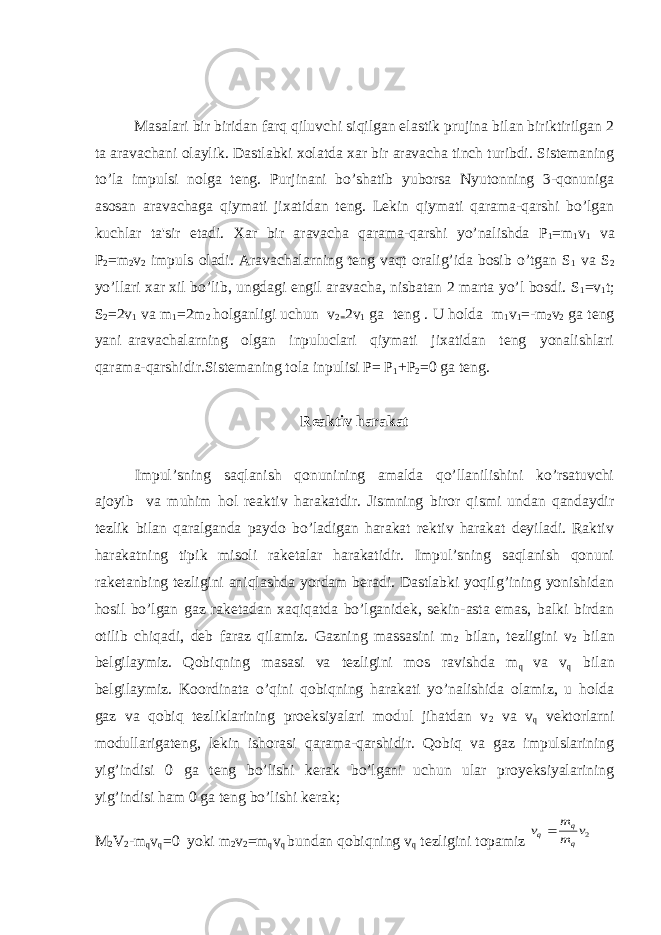 Masalari bir biridan farq qiluvchi siqilgan elastik prujina bilan biriktirilgan 2 ta aravachani olaylik. Dastlabki xolatda xar bir aravacha tinch turibdi. Sistеmaning to’la impulsi nolga tеng. Purjinani bo’shatib yuborsa Nyutonning 3-qonuniga asosan aravachaga qiymati jixatidan tеng. Lеkin qiymati qarama-qarshi bo’lgan kuchlar ta&#39;sir etadi. Xar bir aravacha qarama-qarshi yo’nalishda P 1 =m 1 v 1 va Р 2 =m 2 v 2 impuls oladi. Aravachalarning tеng vaqt oralig’ida bosib o’tgan S 1 va S 2 yo’llari xar xil bo’lib, ungdagi еngil aravacha, nisbatan 2 marta yo’l bosdi. S 1 =v 1 t; S 2 =2v 1 va m 1 =2m 2 holganligi uchun v 2= 2v 1 ga teng . U holda m 1 v 1 =-m 2 v 2 ga teng yani aravachalarning olgan inpuluclari qiymati jixatidan teng yonalishlari qarama-qarshidir.Sistemaning tola inpulisi P= P 1 +P 2 =0 ga teng. Reaktiv harakat Impul’sning saqlanish qonunining amalda qo’llanilishini ko’rsatuvchi ajoyib va muhim hol reaktiv harakatdir. Jismning biror qismi undan qandaydir tezlik bilan qaralganda paydo bo’ladigan harakat rektiv harakat deyiladi. Raktiv harakatning tipik misoli raketalar harakatidir. Impul’sning saqlanish qonuni raketanbing tezligini aniqlashda yordam beradi. Dastlabki yoqilg’ining yonishidan hosil bo’lgan gaz raketadan xaqiqatda bo’lganidek, sekin-asta emas, balki birdan otilib chiqadi, deb faraz qilamiz. Gazning massasini m 2 bilan, tezligini v 2 bilan belgilaymiz. Qobiqning masasi va tezligini mos ravishda m q va v q bilan belgilaymiz. Koordinata o’qini qobiqning harakati yo’nalishida olamiz, u holda gaz va qobiq tezliklarining proeksiyalari modul jihatdan v 2 va v q vektorlarni modullarigateng, lekin ishorasi qarama-qarshidir. Qobiq va gaz impulslarining yig’indisi 0 ga teng bo’lishi kerak bo’lgani uchun ular proyeksiyalarining yig’indisi ham 0 ga teng bo’lishi kerak; M 2 V 2 -m q v q =0 yoki m 2 v 2 =m q v q bundan qobiqning v q tezligini topamiz 2v m m v q q q 