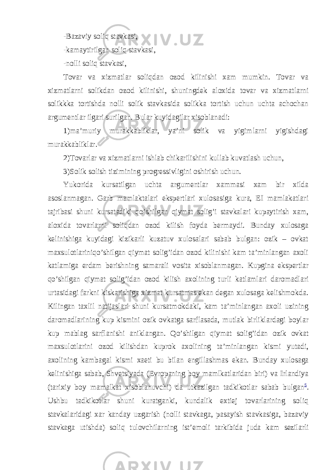 -Bazaviy soliq stavkasi, -kamaytirilgan soliq stavkasi, -nolli soliq stavkasi, Tovar va xizmatlar soliqdan ozod kilinishi xam mumkin. Tovar va xizmatlarni solikdan ozod kilinishi, shuningdek aloxida tovar va xizmatlarni solikkka tortishda nolli solik stavkasida solikka tortish uchun uchta achochan argumentlar ilgari surilgan. Bular kuyidagilar xisoblanadi: 1)ma’muriy murakkabliklar, ya’ni solik va yigimlarni yigishdagi murakkabliklar. 2)Tovarlar va xizmatlarni ishlab chikarilishini kullab kuvatlash uchun, 3)Solik solish tizimining progressivligini oshirish uchun. Yukorida kursatilgan uchta argumentlar xammasi xam bir xilda asoslanmagan. Garb mamlaktalari ekspertlari xulosasiga kura, EI mamlakatlari tajribasi shuni kursatadiki qo’shilgan qiymat solig’i stavkalari kupaytirish xam, aloxida tovarlarni soliqdan ozod kilish foyda bermaydi. Bunday xulosaga kelinishiga kuyidagi kizikarli kuzatuv xulosalari sabab bulgan: ozik – ovkat maxsulotlariniqo’shilgan qiymat solig’idan ozod kilinishi kam ta’minlangan axoli katlamiga erdam berishning samarali vosita xisoblanmagan. Kupgina ekspertlar qo’shilgan qiymat solig’idan ozod kilish axolining turli katlamlari daromadlari urtasidagi farkni kiskarishiga xizmat kursatmas ekan degan xulosaga kelishmokda. Kilingan taxlil natijaslari shuni kursatmokdaki, kam ta’minlangan axoli uzining daromadlarining kup kismini ozik ovkatga sarflasada, mutlak birliklardagi boylar kup mablag sarflanishi aniklangan. Qo’shilgan qiymat solig’idan ozik ovkat maxsulotlarini ozod kilishdan kuprok axolining ta’minlangan kismi yutadi, axolining kambagal kismi xaeti bu bilan engillashmas ekan. Bunday xulosaga kelinishiga sabab, Shvetsiyada (Evropaning boy mamlkatlaridan biri) va Irlandiya (tarixiy boy mamalkat xisoblanuvchi) da utkazilgan tadkikotlar sabab bulgan 5 . Ushbu tadkikotlar shuni kuratganki, kundalik extiej tovarlarining soliq stavkalaridagi xar kanday uzgarish (nolli stavkaga, pasayish stavkasiga, bazaviy stavkaga utishda) soliq tulovchilarning ist’emoli tarkibida juda kam sezilarli 