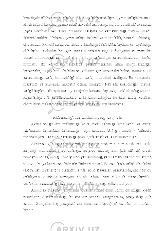 kam foyda olishga majbur buladi . Shunday kilibqo ’ shilgan qiymat solig ’ idan ozod kilish tufayli korxona uz maxsuloti baxosini oshirishga majbur buladi eki aks xolda foyda mikdorini eki ishlab chikarish xarajatlarini kamaytirishga majbur buladi . Birinchi xoldaqo’shilgan qiymat solig’i ist’emolga ta’sir kilib, baxoni oshirishga olib keladi, ikkinchi xolda esa ishlab chikarishga ta’sir kilib, foydani kamaytirishga olib keladi. Soliqdan berilgan imtiezlar ta’sirini xujalik faoliyatini va maxsulot baxosi antimonopol konunlari bilan tartibga solinadigan korxonalarda xam kurish mumkin. Bu korxonalar shaxarda passajir tashish bilan shugullanadigan korxonalar, uy-joy kurilishi bilan shugullanadigan korxonalar bulishi mumkin. Bu korxonalarga soliq konunchiligi bilan soliq imtiyozlari berilgan. Bu korxonalar maxsulot va xizmatlar baxosini oshira olmaydi. Natijada kushchilgan qiymat solig’i buyicha kilingan moddiy xarajatlar korxona foydasigda eki ularning zararini kupayishiga olib keladi. Xalkaro soliq konunchiligida bu kabi salbiy xolatlari oldini olish maksadida soliq imtiyozlari kamayishi ruy bermokda. Aktsiz solig’i tushumlarini prognoz qilish. Aktsiz solig’i o’z mohiyatiga ko’ra tovar bahosiga kiritiluvchi va oxirgi iste’molchi tomonidan to’lanadigan egri soliqdir. Uning ijtimoiy - iqtisodiy mohiyati faqat taqsimot darajasiga qarab ifodalanadi va takomillashtiriladi. Aktsiz solig’ining iqtisodiy mohiyati byudjet tushumini ta’minlash orqali xalq xo’jaligi manfaatlarini qondirishga, ko’proq mablag’larni jalb ettirishi orqali namoyon bo’lsa, uning ijtimoiy mohiyati aholining, ya’ni asosiy iste’molchilarning to’lov qobiliyatlarini oshishida o’z ifodasini topadi. Bu esa aktsiz solig’i ob’ektlari (aktsiz osti tovarlari) ni qisqartirilishida, soliq stavkalari pasayishida, aholi to’lov qobiliyatini o’sishida namoyon bo’ladi. Shuni ham ta’kidlab o’tish kerakki, sub’ektlar aktsiz solig’i iste’molchilari sifatida yuzaga kelishi tabiiydir. Ammo aktsiz solig’i engiliklari tovarlarni harid qilish uchun olinadigan kredit resurslarini qisqartirilishiga, bu esa o’z vaqtida xarajatlarning pasayishiga olib keladi. Xarajatlarning pasayishi esa daromad (foyda) ni oshirish omillaridan biridir. 