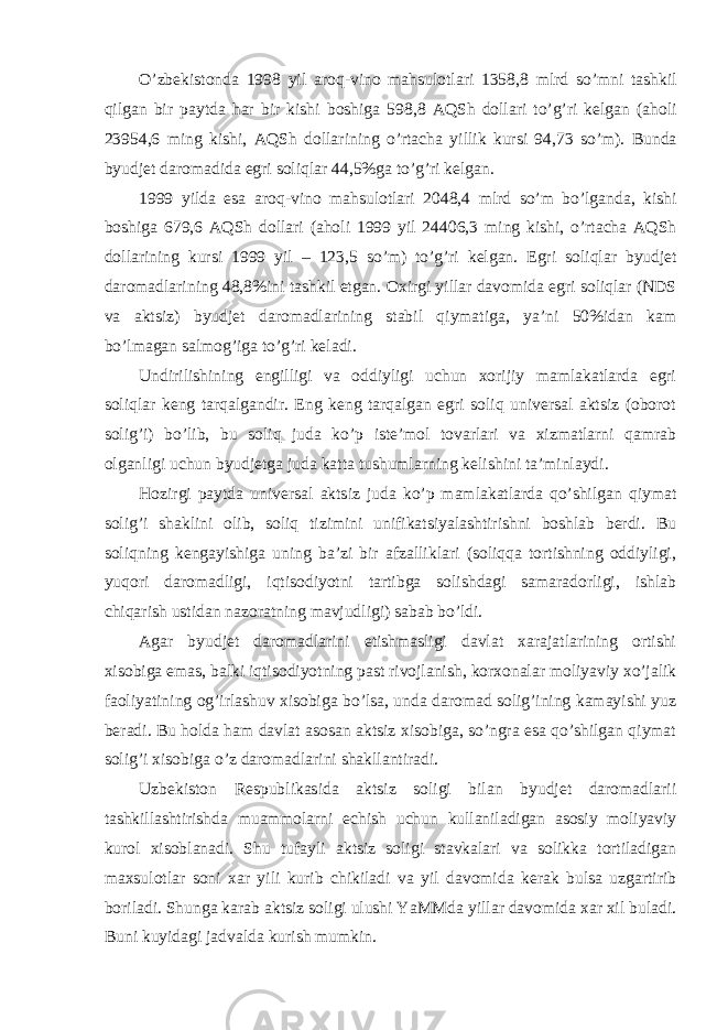 O ’ zbekistonda 1998 yil aroq - vino mahsulotlari 1358,8 mlrd so ’ mni tashkil qilgan bir paytda har bir kishi boshiga 598,8 AQSh dollari to ’ g ’ ri kelgan ( aholi 23954,6 ming kishi , AQSh dollarining o ’ rtacha yillik kursi 94,73 so ’ m ). Bunda byudjet daromadida egri soliqlar 44,5% ga to ’ g ’ ri kelgan . 1999 yilda esa aroq - vino mahsulotlari 2048,4 mlrd so ’ m bo ’ lganda , kishi boshiga 679,6 AQSh dollari ( aholi 1999 yil 24406,3 ming kishi , o ’ rtacha AQSh dollarining kursi 1999 yil – 123,5 so ’ m ) to ’ g ’ ri kelgan . Egri soliqlar byudjet daromadlarining 48,8% ini tashkil etgan . Oxirgi yillar davomida egri soliqlar ( NDS va aktsiz ) byudjet daromadlarining stabil qiymatiga , ya ’ ni 50% idan kam bo ’ lmagan salmog ’ iga to ’ g ’ ri keladi . Undirilishining engilligi va oddiyligi uchun xorijiy mamlakatlarda egri soliqlar keng tarqalgandir. Eng keng tarqalgan egri soliq universal aktsiz (oborot solig’i) bo’lib, bu soliq juda ko’p iste’mol tovarlari va xizmatlarni qamrab olganligi uchun byudjetga juda katta tushumlarning kelishini ta’minlaydi. Hozirgi paytda universal aktsiz juda ko’p mamlakatlarda qo’shilgan qiymat solig’i shaklini olib, soliq tizimini unifikatsiyalashtirishni boshlab berdi. Bu soliqning kengayishiga uning ba’zi bir afzalliklari (soliqqa tortishning oddiyligi, yuqori daromadligi, iqtisodiyotni tartibga solishdagi samaradorligi, ishlab chiqarish ustidan nazoratning mavjudligi) sabab bo’ldi. Agar byudjet daromadlarini etishmasligi davlat xarajatlarining ortishi xisobiga emas, balki iqtisodiyotning past rivojlanish, korxonalar moliyaviy xo’jalik faoliyatining og’irlashuv xisobiga bo’lsa, unda daromad solig’ining kamayishi yuz beradi. Bu holda ham davlat asosan aktsiz xisobiga, so’ngra esa qo’shilgan qiymat solig’i xisobiga o’z daromadlarini shakllantiradi. Uzbekiston Respublikasida aktsiz soligi bilan byudjet daromadlarii tashkillashtirishda muammolarni echish uchun kullaniladigan asosiy moliyaviy kurol xisoblanadi. Shu tufayli aktsiz soligi stavkalari va solikka tortiladigan maxsulotlar soni xar yili kurib chikiladi va yil davomida kerak bulsa uzgartirib boriladi. Shunga karab aktsiz soligi ulushi YaMMda yillar davomida xar xil buladi. Buni kuyidagi jadvalda kurish mumkin. 