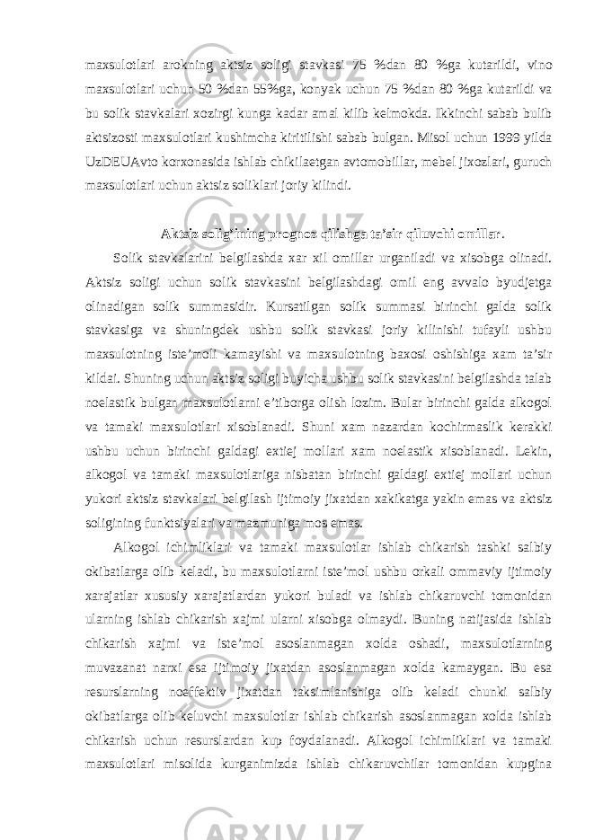 maxsulotlari arokning aktsiz soligi stavkasi 75 % dan 80 % ga kutarildi , vino maxsulotlari uchun 50 % dan 55% ga , konyak uchun 75 % dan 80 % ga kutarildi va bu solik stavkalari xozirgi kunga kadar amal kilib kelmokda . Ikkinchi sabab bulib aktsizosti maxsulotlari kushimcha kiritilishi sabab bulgan . Misol uchun 1999 yilda UzDEUAvto korxonasida ishlab chikilaetgan avtomobillar , mebel jixozlari , guruch maxsulotlari uchun aktsiz soliklari joriy kilindi . Aktsiz solig’ining prognoz qilishga ta’sir qiluvchi omillar . Solik stavkalarini belgilashda xar xil omillar urganiladi va xisobga olinadi. Aktsiz soligi uchun solik stavkasini belgilashdagi omil eng avvalo byudjetga olinadigan solik summasidir. Kursatilgan solik summasi birinchi galda solik stavkasiga va shuningdek ushbu solik stavkasi joriy kilinishi tufayli ushbu maxsulotning iste’moli kamayishi va maxsulotning baxosi oshishiga xam ta’sir kildai. Shuning uchun aktsiz soligi buyicha ushbu solik stavkasini belgilashda talab noelastik bulgan maxsulotlarni e’tiborga olish lozim. Bular birinchi galda alkogol va tamaki maxsulotlari xisoblanadi. Shuni xam nazardan kochirmaslik kerakki ushbu uchun birinchi galdagi extiej mollari xam noelastik xisoblanadi. Lekin, alkogol va tamaki maxsulotlariga nisbatan birinchi galdagi extiej mollari uchun yukori aktsiz stavkalari belgilash ijtimoiy jixatdan xakikatga yakin emas va aktsiz soligining funktsiyalari va mazmuniga mos emas. Alkogol ichimliklari va tamaki maxsulotlar ishlab chikarish tashki salbiy okibatlarga olib keladi, bu maxsulotlarni iste’mol ushbu orkali ommaviy ijtimoiy xarajatlar xususiy xarajatlardan yukori buladi va ishlab chikaruvchi tomonidan ularning ishlab chikarish xajmi ularni xisobga olmaydi. Buning natijasida ishlab chikarish xajmi va iste’mol asoslanmagan xolda oshadi, maxsulotlarning muvazanat narxi esa ijtimoiy jixatdan asoslanmagan xolda kamaygan. Bu esa resurslarning noeffektiv jixatdan taksimlanishiga olib keladi chunki salbiy okibatlarga olib keluvchi maxsulotlar ishlab chikarish asoslanmagan xolda ishlab chikarish uchun resurslardan kup foydalanadi. Alkogol ichimliklari va tamaki maxsulotlari misolida kurganimizda ishlab chikaruvchilar tomonidan kupgina 