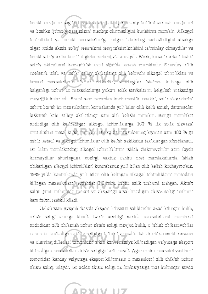 tashki xarajatlar soglikni saklash xarajatlari, ommaviy tartibni saklash xarajatlari va boshka ijtimoiy xarajatlarni xisobga olinmasligini kurishimz mumkin. Alkogol ichimliklari va tamaki maxsulotlariga bulgan talabning noelastikligini xisobga olgan xolda aktsiz soligi resurslarni teng taksimlanishini ta’minlay olmaydilar va tashki salbiy okibatlarni tuligicha bartaraf eta olmaydi. Birok, bu solik orkali tashki salbiy okibatlarni kamaytirish usuli sifatida karash mumkindir. Shunday kilib noelastik talab va tashki salbiy okibatlarga olib keluvchi alkogol ichimliklari va tamaki maxsulotlarini ishlab chikarish, shuningdek iste’mol kilishga olib kelganligi uchun bu maxsulotlarga yukori solik stavkalarini belgilash maksadga muvoffik bular edi. Shuni xam nazardan kochirmaslik kerakki, solik stavkalarini oshira borish bu maxsulotlarni kontrabanda yuli bilan olib kelib sotish, daromadlar kiskarish kabi salbiy okibatlarga xam olib kelishi mumkin. Bunga mamlakat xududiga olib kelinadigan alkogol ichimliklarga 100 % lik solik stavkasi urnatilishini misol kilish mumkin. Bu xolda maxsulotning kiymati xam 100 % ga oshib ketadi va alkogol ichimliklar olib kelish xakikatda takiklangan xisoblanadi. Bu bilan mamlakatdagi alkogol ichimliklarini ishlab chikaruvchilar xam foyda kurmaydilar shuningdek xozirgi vaktda ushbu chet mamlakatlarda ishlab chikarilgan alkogol ichimliklari kontrabanda yuli bilan olib kelish kuchaymokda. 1999 yilda kontrabanda yuli bilan olib kelingan alkogol ichimliklarni musodara kilingan maxsulotlarni sotishdan 0,6 mlrd ushbu solik tushumi tushgan. Aktsiz soligi jami tushumida import va eksportga xisoblanadigan aktsiz soligi tushumi kam foizni tashkil kiladi Uzbekiston Respublikasida eksport bilvosita soliklardan ozod kilingan bulib, aktsiz soligi shunga kiradi. Lekin xozirigi vaktda maxsulotlarni mamlakat xududidan olib chikarish uchun aktsiz soligi mavjud bulib, u ishlab chikaruvchilar uchun kullaniladigan aktsiz soligiga ta’lukli emasdir. Ishlab chikaruvchi korxona va ularning dillerlari tomonidan erkin konvertatsiya kilinadigan valyutaga eksport kilinadigan maxsulotlar aktsiz soligiga tortilmaydi. Agar ushbu maxsulot vositachi tomonidan kanday valyutaga eksport kilinmasin u maxsulotni olib chikish uchun aktsiz soligi tulaydi. Bu xolda aktsiz soligi uz funktsiyasiga mos bulmagan savdo 