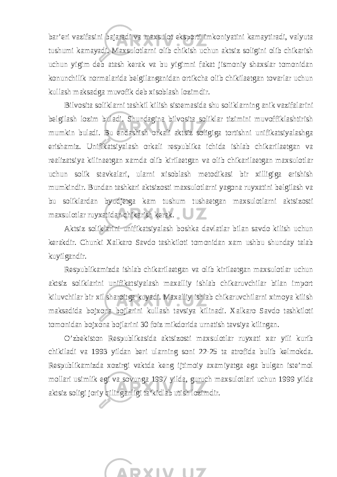 bar’eri vazifasini bajaradi va maxsulot eksporti imkoniyatini kamaytiradi, valyuta tushumi kamayadi. Maxsulotlarni olib chikish uchun aktsiz soligini olib chikarish uchun yigim deb atash kerak va bu yigimni fakat jismoniy shaxslar tomonidan konunchilik normalarida belgilanganidan ortikcha olib chikilaetgan tovarlar uchun kullash maksadga muvofik deb xisoblash lozimdir. Bilvosita soliklarni tashkil kilish sistemasida shu soliklarning anik vazifalarini belgilash lozim buladi. Shundagina bilvosita soliklar tizimini muvoffiklashtirish mumkin buladi. Bu endashish orkali aktsiz soligiga tortishni unifikatsiyalashga erishamiz. Unifikatsiyalash orkali respublika ichida ishlab chikarilaetgan va realizatsiya kilinaetgan xamda olib kirilaetgan va olib chikarilaetgan maxsulotlar uchun solik stavkalari, ularni xisoblash metodikasi bir xilligiga erishish mumkindir. Bundan tashkari aktsizosti maxsulotlarni yagona ruyxatini belgilash va bu soliklardan byudjetga kam tushum tushaetgan maxsulotlarni aktsizosti maxsulotlar ruyxatidan chikarish kerak. Aktsiz soliklarini unifikatsiyalash boshka davlatlar bilan savdo kilish uchun kerakdir. Chunki Xalkaro Savdo tashkiloti tomonidan xam ushbu shunday talab kuyilgandir. Respublikamizda ishlab chikarilaetgan va olib kirilaetgan maxsulotlar uchun aktsiz soliklarini unifikatsiyalash maxalliy ishlab chikaruvchilar bilan import kiluvchilar bir xil sharoitga kuyadi. Maxalliy ishlab chikaruvchilarni ximoya kilish maksadida bojxona bojlarini kullash tavsiya kilinadi. Xalkaro Savdo tashkiloti tomonidan bojxona bojlarini 30 foiz mikdorida urnatish tavsiya kilingan. O’zbekiston Respublikasida aktsizosti maxsulotlar ruyxati xar yili kurib chikiladi va 1993 yildan beri ularning soni 22-25 ta atrofida bulib kelmokda. Respublikamizda xozirgi vaktda keng ijtimoiy axamiyatga ega bulgan iste’mol mollari usimlik egi va sovunga 1997 yilda, guruch maxsulotlari uchun 1999 yilda aktsiz soligi joriy qilinganligi ta’kidlab utish lozimdir. 