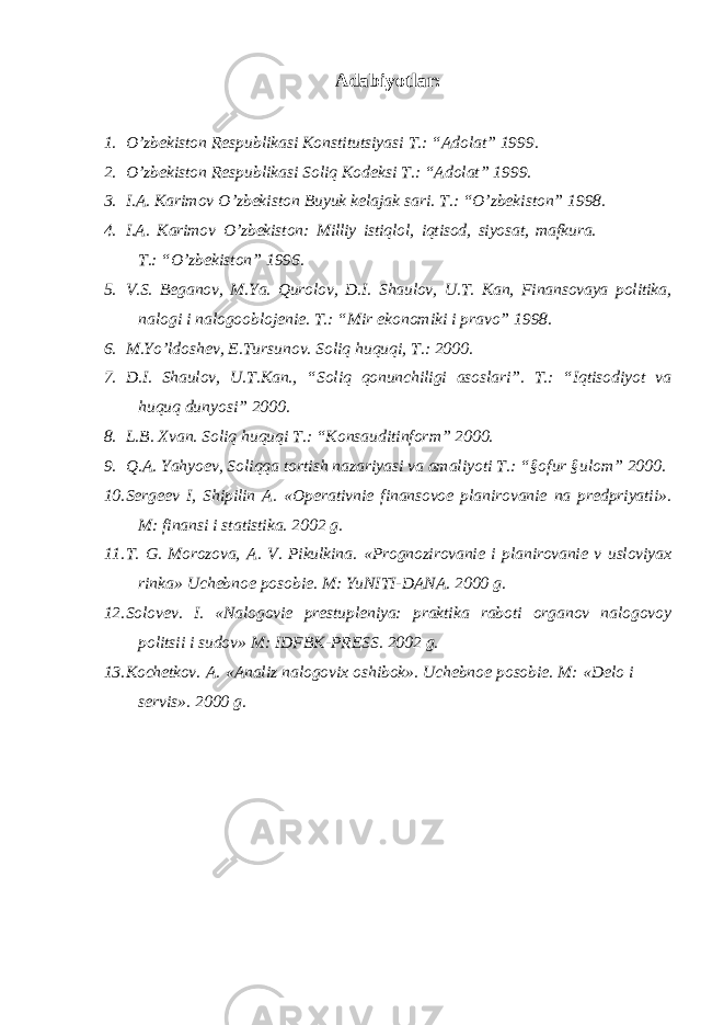 Adabiyotlar: 1. O ’zbekiston Respublikasi Konstitutsiyasi T.: “Adolat” 1999. 2. O ’zbekiston Respublikasi Soliq Kodeksi T.: “Adolat” 1999. 3. I.A. Karimov O ’zbekiston Buyuk kelajak sari. T.: “O’zbekiston” 1998. 4. I.A. Karimov O ’zbekiston: Milliy istiqlol, iqtisod, siyosat, mafkura. T.: “O’zbekiston” 1996. 5. V.S. Beganov, M.Ya. Qurolov, D.I. Shaulov, U.T. Kan, Finansovaya politika, nalogi i nalogooblojenie. T.: “Mir ekonomiki i pravo” 1998. 6. M.Yo ’ldoshev, E.Tursunov. Soliq huquqi, T.: 2000. 7. D.I. Shaulov, U.T.Kan., “Soliq qonunchiligi asoslari”. T.: “Iqtisodiyot va huquq dunyosi” 2000. 8. L.B. Xvan. Soliq huquqi T.: “Konsauditinform” 2000. 9. Q.A. Yahyoev, Soliqqa tortish nazariyasi va amaliyoti T.: “§ofur §ulom” 2000. 10. Sergeev I, Shipilin A. «Operativnie finansovoe planirovanie na predpriyatii». M: finansi i statistika. 2002 g. 11. T. G. Morozova, A. V. Pikulkina. «Prognozirovanie i planirovanie v usloviyax rinka» Uchebnoe posobie. M: YuNITI-DANA. 2000 g. 12. Solovev. I. «Nalogovie prestupleniya: praktika raboti organov nalogovoy politsii i sudov» M: IDFBK-PRESS. 2002 g. 13. Kochetkov. A. «Analiz nalogovix oshibok». Uchebnoe posobie. M: «Delo i servis». 2000 g. 