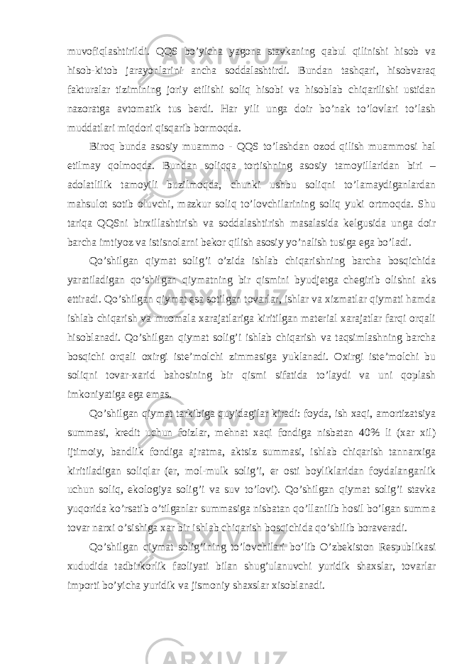 muvofiqlashtirildi. QQS bo’yicha yagona stavkaning qabul qilinishi hisob va hisob-kitob jarayonlarini ancha soddalashtirdi. Bundan tashqari, hisobvaraq fakturalar tizimining joriy etilishi soliq hisobi va hisoblab chiqarilishi ustidan nazoratga avtomatik tus berdi. Har yili unga doir bo’nak to’lovlari to’lash muddatlari miqdori qisqarib bormoqda. Biroq bunda asosiy muammo - QQS to’lashdan ozod qilish muammosi hal etilmay qolmoqda. Bundan soliqqa tortishning asosiy tamoyillaridan biri – adolatlilik tamoyili buzilmoqda, chunki ushbu soliqni to’lamaydiganlardan mahsulot sotib oluvchi, mazkur soliq to’lovchilarining soliq yuki ortmoqda. Shu tariqa QQSni birxillashtirish va soddalashtirish masalasida kelgusida unga doir barcha imtiyoz va istisnolarni bekor qilish asosiy yo’nalish tusiga ega bo’ladi. Qo’shilgan qiymat solig’i o’zida ishlab chiqarishning barcha bosqichida yaratiladigan qo’shilgan qiymatning bir qismini byudjetga chegirib olishni aks ettiradi. Qo’shilgan qiymat esa sotilgan tovarlar, ishlar va xizmatlar qiymati hamda ishlab chiqarish va muomala xarajatlariga kiritilgan material xarajatlar farqi orqali hisoblanadi. Qo’shilgan qiymat solig’i ishlab chiqarish va taqsimlashning barcha bosqichi orqali oxirgi iste’molchi zimmasiga yuklanadi. Oxirgi iste’molchi bu soliqni tovar-xarid bahosining bir qismi sifatida to’laydi va uni qoplash imkoniyatiga ega emas. Qo’shilgan qiymat tarkibiga quyidagilar kiradi: foyda, ish xaqi, amortizatsiya summasi, kredit uchun foizlar, mehnat xaqi fondiga nisbatan 40% li (xar xil) ijtimoiy, bandlik fondiga ajratma, aktsiz summasi, ishlab chiqarish tannarxiga kiritiladigan soliqlar (er, mol-mulk solig’i, er osti boyliklaridan foydalanganlik uchun soliq, ekologiya solig’i va suv to’lovi). Qo’shilgan qiymat solig’i stavka yuqorida ko’rsatib o’tilganlar summasiga nisbatan qo’llanilib hosil bo’lgan summa tovar narxi o’sishiga xar bir ishlab chiqarish bosqichida qo’shilib boraveradi. Qo’shilgan qiymat solig’ining to’lovchilari bo’lib O’zbekiston Respublikasi xududida tadbirkorlik faoliyati bilan shug’ulanuvchi yuridik shaxslar, tovarlar importi bo’yicha yuridik va jismoniy shaxslar xisoblanadi. 