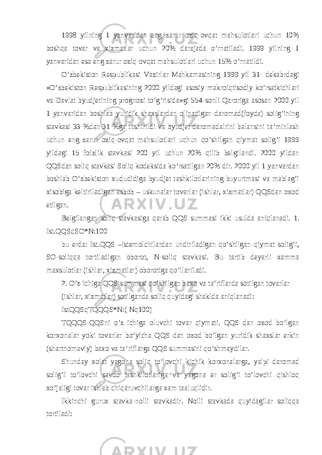 1998 yilning 1 yanvaridan eng zarur oziq-ovqat mahsulotlari uchun 10% boshqa tovar va xizmatlar uchun 20% darajada o’rnatiladi. 1999 yilning 1 yanvaridan esa eng zarur oziq-ovqat mahsulotlari uchun 15% o’rnatildi. O’zbekiston Respublikasi Vazirlar Mahkamasining 1999 yil 31- dekabrdagi «O’zbekiston Respublikasining 2000 yildagi asosiy makroiqtisodiy ko’rsatkichlari va Davlat byudjetining prognozi to’g’risida»gi 554-sonli Qaroriga asosan 2000 yil 1 yanvaridan boshlab yuridik shaxslardan olinadigan daromad(foyda) solig’ining stavkasi 33 %dan 31 %ga tushirildi va byudjet daromadalrini balansini ta’minlash uchun eng zarur oziq-ovqat mahsulotlari uchun qo’shilgan qiymat solig’i 1999 yildagi 15 foizlik stavkasi 200 yil uchun 20% qilib belgilandi. 2000 yildan QQSdan soliq stavkasi Soliq kodeksida ko’rsatilgan 20% dir. 2000 yil 1 yanvardan boshlab O’zbekiston xududidiga byudjet tashkilotlarining buyurtmasi va mablag’i xisobiga keltiriladigan asbob – uskunalar tovarlar (ishlar, xizmatlar) QQSdan ozod etilgan. Belgilangan soliq stavkasiga qarab QQS summasi ikki usulda aniqlanadi. 1. Ist.QQSqSO*N:100 bu erda: Ist.QQS –istemolchilardan undiriladigan qo’shilgan qiymat solig’i, SO-soliqqa tortiladigan oborot, N-soliq stavkasi. Bu tartib deyarli xamma maxsulotlar (ishlar, xizmatlar) oborotiga qo’llaniladi. 2. O’z ichiga QQS summasi qo’shilgan baxo va ta’riflarda sotilgan tovarlar (ishlar, xizmatlar) sotilganda soliq quyidagi shaklda aniqlanadi: IstQQSqTQQQS*N:( Nq100) TQQQS-QQSni o’z ichiga oluvchi tovar qiymati. QQS dan ozod bo’lgan korxonalar yoki tovarlar bo’yicha QQS dan ozod bo’lgan yuridik shaxslar erkin (shartnomaviy) baxo va ta’riflarga QQS summasini qo’shmaydilar. Shunday xolat yagona soliq to’lovchi kichik korxonalarga, yalpi daromad solig’I to’lovchi savdo tashkilotlariga va yagona er solig’i to’lovchi qishloq xo’jaligi tovar ishlab chiqaruvchilarga xam taaluqlidir. Ikkinchi gurux stavka-nolli stavkadir. Nolli stavkada quyidagilar soliqqa tortiladi: 