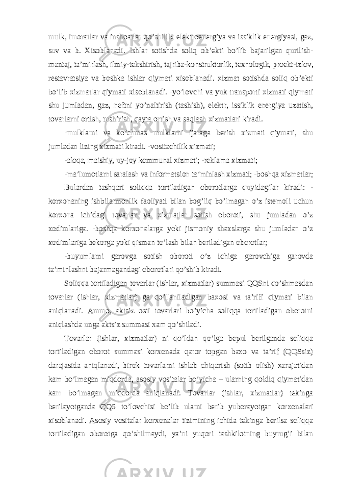 mulk, imoratlar va inshoatlar qo’shilib, elektroenergiya va issiklik energiyasi, gaz, suv va b. Xisoblanadi. Ishlar sotishda soliq ob’ekti bo’lib bajarilgan qurilish- mantaj, ta’mirlash, ilmiy-tekshirish, tajriba-konstruktorlik, texnologik, proekt-izlov, restavratsiya va boshka ishlar qiymati xisoblanadi. xizmat sotishda soliq ob’ekti bo’lib xizmatlar qiymati xisoblanadi. -yo’lovchi va yuk transporti xizmati qiymati shu jumladan, gaz, neftni yo’naltirish (tashish), elektr, issiklik energiya uzatish, tovarlarni ortish, tushirish, qayta ortish va saqlash xizmatlari kiradi. -mulklarni va ko’chmas mulklarni ijaraga berish xizmati qiymati, shu jumladan lizing xizmati kiradi. -vositachilik xizmati; -aloqa, maishiy, uy-joy kommunal xizmati; -reklama xizmati; -ma’lumotlarni saralash va informatsion ta’minlash xizmati; -boshqa xizmatlar; Bulardan tashqari soliqqa tortiladigan oborotlarga quyidagilar kiradi: - korxonaning ishbilarmonlik faoliyati bilan bog’liq bo’lmagan o’z istemoli uchun korxona ichidagi tovarlar va xizmatlar sotish oboroti, shu jumladan o’z xodimlariga. -boshqa korxonalarga yoki jismoniy shaxslarga shu jumladan o’z xodimlariga bekorga yoki qisman to’lash bilan beriladigan oborotlar; -buyumlarni garovga sotish oboroti o’z ichiga garovchiga garovda ta’minlashni bajarmagandagi oborotlari qo’shib kiradi. Soliqqa tortiladigan tovarlar (ishlar, xizmatlar) summasi QQSni qo’shmasdan tovarlar (ishlar, xizmatlar) ga qo’llaniladigan baxosi va ta’rifi qiymati bilan aniqlanadi. Ammo, aktsiz osti tovarlari bo’yicha soliqqa tortiladigan oborotni aniqlashda unga aktsiz summasi xam qo’shiladi. Tovarlar (ishlar, xizmatlar) ni qo’ldan qo’lga bepul berilganda soliqqa tortiladigan oborot summasi korxonada qaror topgan baxo va ta’rif (QQSsiz) darajasida aniqlanadi, birok tovarlarni ishlab chiqarish (sotib olish) xarajatidan kam bo’lmagan miqdorda, asosiy vositalar bo’yicha – ularning qoldiq qiymatidan kam bo’lmagan miqdorda aniqlanadi. Tovarlar (ishlar, xizmatlar) tekinga berilayotganda QQS to’lovchisi bo’lib ularni berib yuborayotgan korxonalari xisoblanadi. Asosiy vositalar korxonalar tizimining ichida tekinga berilsa soliqqa tortiladigan oborotga qo’shilmaydi, ya’ni yuqori tashkilotning buyrug’i bilan 