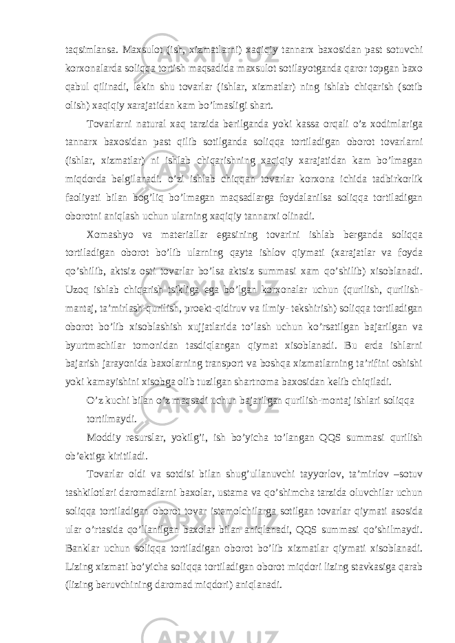 taqsimlansa. Maxsulot (ish, xizmatlarni) xaqiqiy tannarx baxosidan past sotuvchi korxonalarda soliqqa tortish maqsadida maxsulot sotilayotganda qaror topgan baxo qabul qilinadi, lekin shu tovarlar (ishlar, xizmatlar) ning ishlab chiqarish (sotib olish) xaqiqiy xarajatidan kam bo’lmasligi shart. Tovarlarni natural xaq tarzida berilganda yoki kassa orqali o’z xodimlariga tannarx baxosidan past qilib sotilganda soliqqa tortiladigan oborot tovarlarni (ishlar, xizmatlar) ni ishlab chiqarishning xaqiqiy xarajatidan kam bo’lmagan miqdorda belgilanadi. o’zi ishlab chiqqan tovarlar korxona ichida tadbirkorlik faoliyati bilan bog’liq bo’lmagan maqsadlarga foydalanilsa soliqqa tortiladigan oborotni aniqlash uchun ularning xaqiqiy tannarxi olinadi. Xomashyo va materiallar egasining tovarini ishlab berganda soliqqa tortiladigan oborot bo’lib ularning qayta ishlov qiymati (xarajatlar va foyda qo’shilib, aktsiz osti tovarlar bo’lsa aktsiz summasi xam qo’shilib) xisoblanadi. Uzoq ishlab chiqarish tsikliga ega bo’lgan korxonalar uchun (qurilish, qurilish- mantaj, ta’mirlash- qurilish, proekt-qidiruv va ilmiy- tekshirish) soliqqa tortiladigan oborot bo’lib xisoblashish xujjatlarida to’lash uchun ko’rsatilgan bajarilgan va byurtmachilar tomonidan tasdiqlangan qiymat xisoblanadi. Bu erda ishlarni bajarish jarayonida baxolarning transport va boshqa xizmatlarning ta’rifini oshishi yoki kamayishini xisobga olib tuzilgan shartnoma baxosidan kelib chiqiladi. O’z kuchi bilan o’z maqsadi uchun bajarilgan qurilish-montaj ishlari soliqqa tortilmaydi. Moddiy resurslar, yokilg’i, ish bo’yicha to’langan QQS summasi qurilish ob’ektiga kiritiladi. Tovarlar oldi va sotdisi bilan shug’ullanuvchi tayyorlov, ta’mirlov –sotuv tashkilotlari daromadlarni baxolar, ustama va qo’shimcha tarzida oluvchilar uchun soliqqa tortiladigan oborot tovar istemolchilarga sotilgan tovarlar qiymati asosida ular o’rtasida qo’llanilgan baxolar bilan aniqlanadi, QQS summasi qo’shilmaydi. Banklar uchun soliqqa tortiladigan oborot bo’lib xizmatlar qiymati xisoblanadi. Lizing xizmati bo’yicha soliqqa tortiladigan oborot miqdori lizing stavkasiga qarab (lizing beruvchining daromad miqdori) aniqlanadi. 