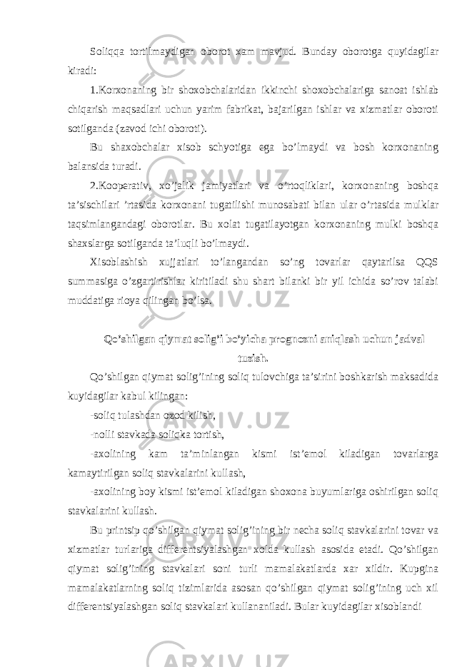 Soliqqa tortilmaydigan oborot xam mavjud. Bunday oborotga quyidagilar kiradi: 1.Korxonaning bir shoxobchalaridan ikkinchi shoxobchalariga sanoat ishlab chiqarish maqsadlari uchun yarim fabrikat, bajarilgan ishlar va xizmatlar oboroti sotilganda (zavod ichi oboroti). Bu shaxobchalar xisob schyotiga ega bo’lmaydi va bosh korxonaning balansida turadi. 2.Kooperativ, xo’jalik jamiyatlari va o’rtoqliklari, korxonaning boshqa ta’sischilari ’rtasida korxonani tugatilishi munosabati bilan ular o’rtasida mulklar taqsimlangandagi oborotlar. Bu xolat tugatilayotgan korxonaning mulki boshqa shaxslarga sotilganda ta’luqli bo’lmaydi. Xisoblashish xujjatlari to’langandan so’ng tovarlar qaytarilsa QQS summasiga o’zgartirishlar kiritiladi shu shart bilanki bir yil ichida so’rov talabi muddatiga rioya qilingan bo’lsa. Qo’shilgan qiymat solig’i bo’yicha prognozni aniqlash uchun jadval tuzish. Qo’shilgan qiymat solig’ining soliq tulovchiga ta’sirini boshkarish maksadida kuyidagilar kabul kilingan: -soliq tulashdan ozod kilish, -nolli stavkada soliqka tortish, -axolining kam ta’minlangan kismi ist’emol kiladigan tovarlarga kamaytirilgan soliq stavkalarini kullash, -axolining boy kismi ist’emol kiladigan shoxona buyumlariga oshirilgan soliq stavkalarini kullash. Bu printsip qo’shilgan qiymat solig’ining bir necha soliq stavkalarini tovar va xizmatlar turlariga differentsiyalashgan xolda kullash asosida etadi. Qo’shilgan qiymat solig’ining stavkalari soni turli mamalakatlarda xar xildir. Kupgina mamalakatlarning soliq tizimlarida asosan qo’shilgan qiymat solig’ining uch xil differentsiyalashgan soliq stavkalari kullananiladi. Bular kuyidagilar xisoblandi 