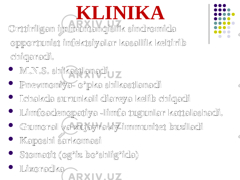 KLINIKА Orttirilgan immuntanqislik sindromida opportunist infektsiyalar kasallik keltirib chiqaradi.  M.N.S. shikastlanadi  Pnevmoniya- oʼpka shikastlanadi  Ichakda surunkali diareya kelib chiqadi  Limfoadenopatiya -limfa tugunlar kattalashadi.  Gumoral va xujayraviy immunitet buziladi  Kaposhi sarkomasi  Stomatit (ogʼiz boʼshligʼida)  Lixoradka 