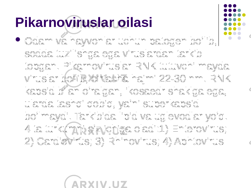 Pikarnoviruslar oilasi  Odam va hayvonlar uchun patogen boʼlib, sodda tuzilishga ega viruslardan tarkib topgan. Pikarnoviruslar RNK tutuvchi mayda viruslar boʼlib, oʼrtacha hajmi 22-30 nm. RNK kapsid bilan oʼralgan, ikosaedr shaklga ega, ularda tashqi qobiq, yaʼni superkapsid boʼlmaydi. Tarkibida lipid va uglevodlar yoʼq. 4 ta turkumni oʼz ichiga oladi:1) Enterovirus; 2) Cardiovirus; 3) Rhinovirus; 4) Aphtovirus 