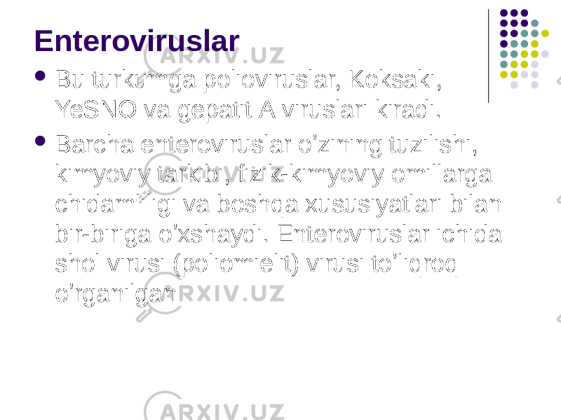 Enteroviruslar  Bu turkumga polioviruslar, Koksaki, YeSNO va gepatit А viruslari kiradi.  Barcha enteroviruslar oʼzining tuzilishi, kimyoviy tarkibi, fizik-kimyoviy omillarga chidamliligi va boshqa xususiyatlari bilan bir-biriga oʼxshaydi. Enteroviruslar ichida shol virusi (poliomielit) virusi toʼliqroq oʼrganilgan 