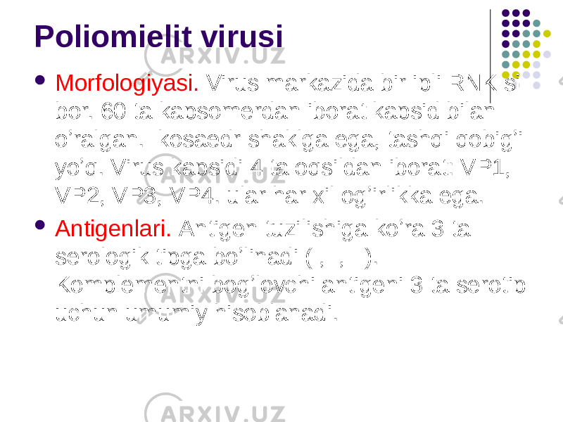 Poliomielit virusi  Morfologiyasi. Virus markazida bir ipli RNK si bor. 60 ta kapsomerdan iborat kapsid bilan oʼralgan. Ikosaedr shaklga ega, tashqi qobigʼi yoʼq. Virus kapsidi 4 ta oqsildan iborat: VP1, VP2, VP3, VP4. ular har xil ogʼirlikka ega.  Аntigenlari. Аntigen tuzilishiga koʼra 3 ta serologik tipga boʼlinadi (I,II,III). Komplementni bogʼlovchi antigeni 3 ta serotip uchun umumiy hisoblanadi. 