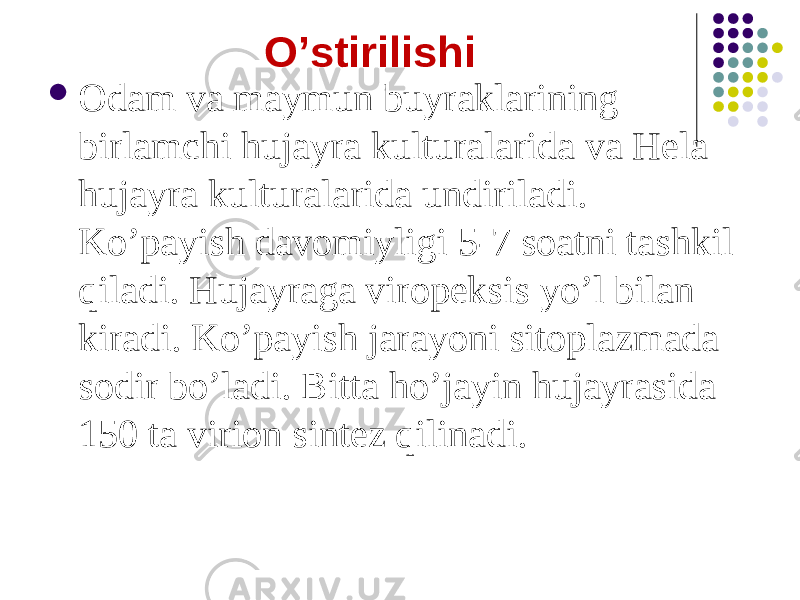 Oʼstirilishi  Odam va maymun buyraklarining birlamchi hujayra kulturalarida va Hela hujayra kulturalarida undiriladi. Koʼpayish davomiyligi 5-7 soatni tashkil qiladi. Hujayraga viropeksis yoʼl bilan kiradi. Koʼpayish jarayoni sitoplazmada sodir boʼladi. Bitta hoʼjayin hujayrasida 150 ta virion sintez qilinadi. 